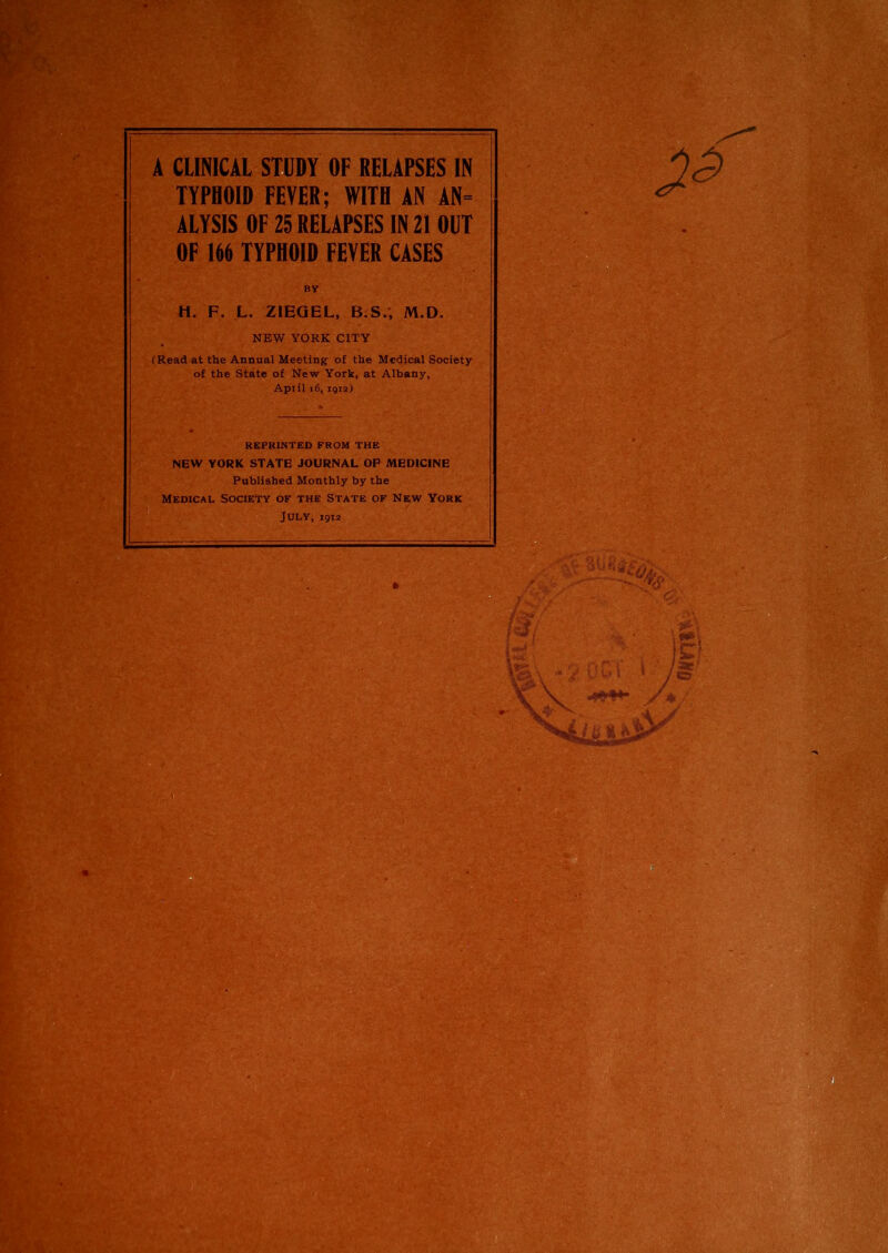 A CLINICAL STUDY OF RELAPSES IN TYPHOID FEVER; WITH AN AN= ALYSIS OF 25 RELAPSES IN 21 OUT OF 166 TYPHOID FEVER CASES By H. F. L. ZIEQEL, B.S., M.D. NEW YORK CITY (Read at the Annual Meeting of the Medical Society of the State of New York, at Albany, Apiil i6,1912) REPRINTED FROM THE NEW YORK STATE JOURNAL OP MEDICINE Published Monthly by the Medical Society of the State of New York July, 1912