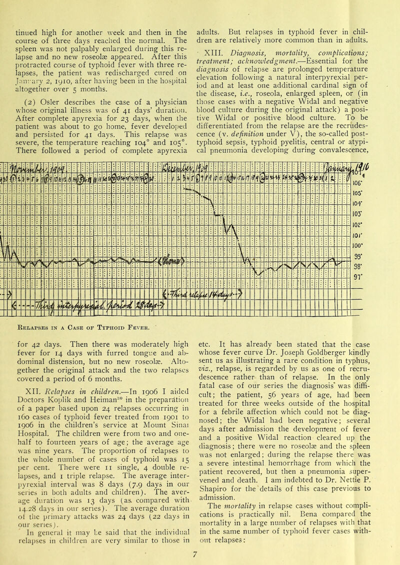 tinned high for another week and then in the course of three days reached the normal. The spleen was not palpably enlarged during this re- lapse and no new roseolas appeared. After this protracted course of typhoid fever with three re- lapses, the patient was redischarged cured on J.-mrary 2, lyio, after having been in the hospital altogether over 5 months. (2) Osier describes the case of a physician whose original illness was of 41 days’ duration. After complete apyrexia for 23 days, when the patient was about to go home, fever developed and persisted for 41 days. This relapse was severe, the temperature reaching 104° and 105°. There followed a period of complete apyrexia adults. But relapses in typhoid fever in chil- dren are relatively more common than in adults. ' XIII. Diagnosis, mortality, complications; treatment; acknozvledgment.—Essential for the diagnosis of relapse are prolonged temperature elevation following a natural interpyrexial per- iod and at least one additional cardinal sign of the disease, i.e., roseola, enlarged spleen, or (in those cases with a negative Widal and negative blood culture during the original attack) a posi- tive Widal or positive blood culture. To be differentiated from the relapse are the recrudes- cence (v. definition under V), the so-called post- typhoid sepsis, typhoid pyelitis, central or atypi- cal pneumonia developing during convalescence. for 42 days. Then there was moderately high fever for 14 days with furred tongue and ab- dominal distension, but no new roseolse. Alto- gether the original attack and the two relapses covered a period of 6 months. XII. Relapses in children.—In 1906 I aided Doctors Koplik and Heiman^® in the prepai'cltion of a paper based upon 24 relapses occurring in 160 cases of typhoid fever treated from 1901 to 1906 in the children’s service at Mount Sinai Hospital. The children were from two and one- half to fourteen years of age; the average age was nine years. The proportion of relapses to the whole number of cases of typhoid was 15 per cent. There were ii single, 4 double re- lapses, and I triple relapse. The average inter- pyrexial interval was 8 days (7.9 days in our series in both adults and children). The aver- age duration was 13 days (as. compared with- 14.28 days in our series). The average duration of the primary attacks was 24 days (22 days in our series). In general it may be said that the individual relapses in children are very similar to those in etc. It has already been stated that the case whose fever curve Dr. Joseph Goldberger kindly sent us as illustrating a rare condition in typhus, vis., relapse, is regarded by us as one of recru- descence rather than of relapse. In the only fatal case of our series the diagnosis' was diffi- cult; the patient, 56 years of age, had been treated for three weeks outside of the hospital for a febrile affection which could not be diag- nosed ; the Widal had been negative; several days after admission the development of fever and a positive Widal reaction cleared up the diagnosis; there were no roseolae and the spleen was not enlarged; during the relapse there was a severe intestinal hemorrhage from which the patient recovered, but then a pneumonia super- vened and death. I am indebted to Dr. Nettie P. Shapiro for the details of this case previous to admission. The mortality in relapse cases without compli- cations is practically nil. Bena compared the mortality in a large number of relapses with that in the same number of typhoid fever cases with- out relapses: