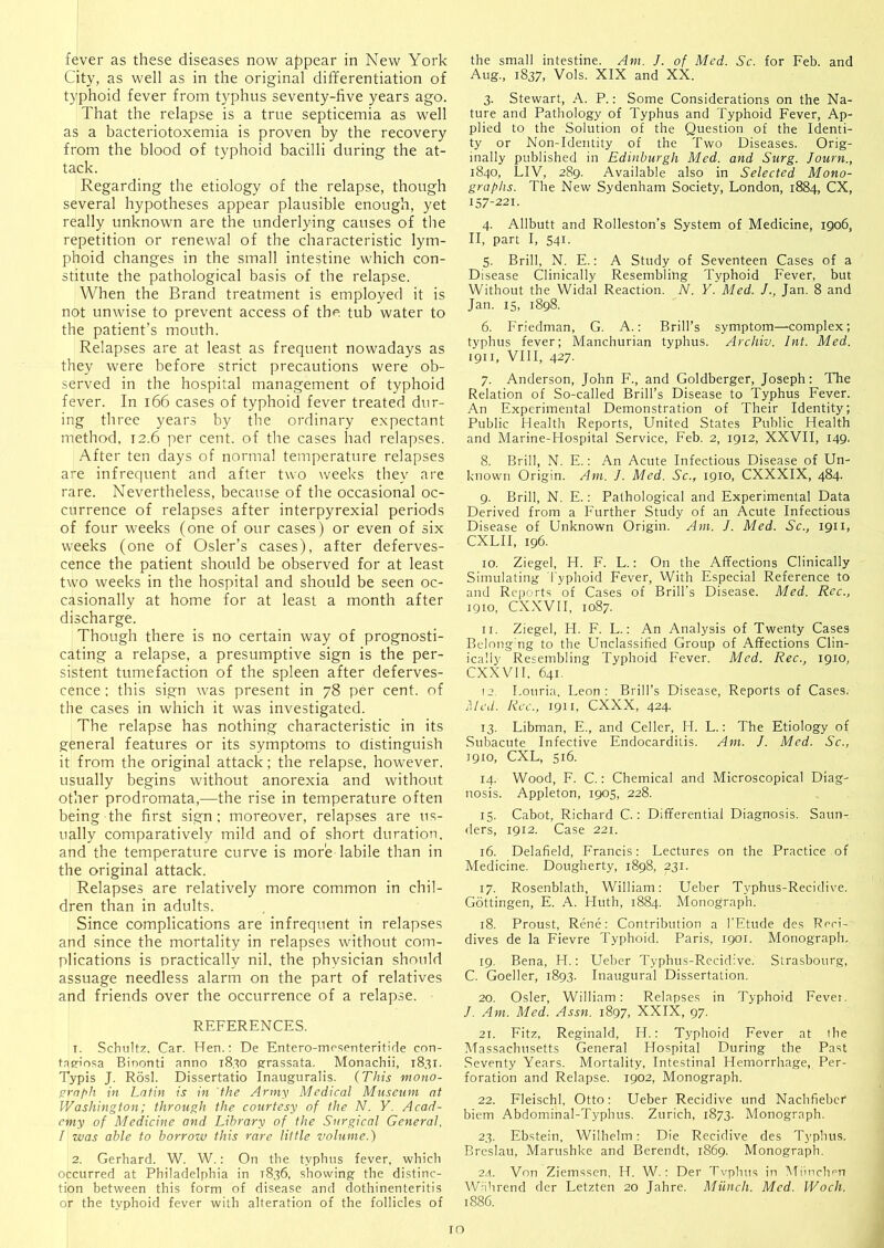 fever as these diseases now appear in New York City, as well as in the original differentiation of typhoid fever from typhus seventy-five years ago. That the relapse is a true septicemia as well as a bacteriotoxemia is proven by the recovery from the blood of typhoid bacilli during the at- tack. Regarding the etiology of the relapse, though several hypotheses appear plausible enough, yet really unknown are the underlying causes of tlie repetition or renewal of the characteristic lym- phoid changes in the small intestine which con- stitute the pathological basis of the relapse. When the Brand treatment is employed it is not unwise to prevent access of the tub water to the patient’s mouth. Relapses are at least as frequent nowadays as they were before strict precautions were ob- served in the hospital management of typhoid fever. In i66 cases of typhoid fever treated dur- ing three years by the ordinary expectant method, 12.6 per cent, of the cases had relapses. After ten days of normal temperature relapses are infrequent and after two weeks they are rare. Nevertheless, because of the occasional oc- currence of relapses after interpyrexial periods of four weeks (one of our cases) or even of six weeks (one of Osier’s cases), after deferves- cence the patient should be observed for at least two weeks in the hospital and should be seen oc- casionally at home for at least a month after discharge. Though there is no certain way of prognosti- cating a relapse, a presumptive sign is the per- sistent tumefaction of the spleen after deferves- cence ; this sign was present in 78 per cent, of the cases in which it was investigated. The relapse has nothing characteristic in its general features or its symptoms to distinguish it from the original attack; the relapse, however, usually begins without anorexia and without other prodromata,—the rise in temperature often being the first sign; moreover, relapses are us- ually comparatively mild and of short duration, and the temperature curve is more labile than in the original attack. Relapses are relatively more common in chil- dren than in adults. Since complications are infrequent in relapses and since the mortality in relapses without com- plications is practically nil, the physician should assuage needless alarm on the part of relatives and friends over the occurrence of a relapse. REFERENCES. T. Schultz. Car. Hen.: De Entero-mo.senteritide con- tasfinsa Binonti anno 18.SO grassata. Monachii, 1831. Typis J. Rosl. Dissertatio Inauguralis. (This mono- ^rnph in Latin is in the Army Medical Museum at Washington; through the courtesy of the N. Y. Acad- emy of Medicine and Library of the Surgical General. I was able to borrow this rare little volume.) 2. Gerhard. W. W.: On the typhus fever, which occurred at Philadelphia in 1836, showing the distinc- tion between this form of disease and dothinenteritis or the typhoid fever with alteration of the follicles of the small intestine. Am. J. of Med. Sc. for Feb. and Aug., 1837, Vols. XIX and XX. 3. Stewart, \. P.: Some Considerations on the Na- ture and Pathology of Typhus and Typhoid Fever, Ap- plied to the Solution of the Question of the Identi- ty or Non-Identity of the Two Diseases. Orig- inally published in Edinburgh Med. and Surg. Journ., 1840, LIV, 289. Available also in Selected Mono- graphs. The New Sydenham Society, London, 1884, CX, 157-221. 4. Allbutt and Rolleston’s System of Medicine, 1906, II, part I, 541. 5. Brill, N. E.; A Study of Seventeen Cases of a Disease Clinically Resembling Typhoid Fever, but Without the Widal Reaction. N. Y. Med. J., Jan. 8 and Jan. IS, 1898. 6. Friedman, G. A.; Brill’s symptom—complex; typhus fever; Manchurian typhus. Archiv. Int. Med. 1911, VIII, 427. 7. Anderson, John F., and Goldberger, Joseph: The Relation of So-called Brill’s Disease to Typhus Fever. An Experimental Demonstration of Their Identity; Public Health Reports, United States Public Health and Marine-Hospital Service, Feb. 2, 1912, XXVII, 149. 8. Brill, N. E.: An Acute Infectious Disease of Un- known Origin. Am. J. Med. Sc., 1910, CXXXIX, 484. 9. Brill, N. E.: Pathological and Experimental Data Derived from a Further Study of an Acute Infectious Disease of Unknown Origin. Am. J. Med. Sc., 1911, CXLII, 196. 10. Ziegel, H. F. L.: On the Affections Clinically Simulating Typhoid Fever, With Especial Reference to and Reports of Cases of Brill’s Disease. Med. Rec., 1910, CXXVII, 1087. 11. Ziegel, H. F. L.; An Analysis of Twenty Cases Bdong'ng to the Unclassified Group of Affections Clin- ically Resembling Typhoid Fever. Med. Rec., 1910, CXXVII, 641. 12. Louria, Leon; Brill’s Disease, Reports of Cases, Med. Rec., 1911, eXXX, 424. 13. Libman, E., and Celler, H. L.: The Etiology of Subacute Infective Endocarditis. Am. J. Med. Sc., 1910, CXL, 516. 14. Wood, F. C.: Chemical and Microscopical Diag- nosis. Appleton, 1905, 228. 15. Cabot, Richard C.: Differential Diagnosis. Saun- ders, 1912. Case 221. 16. Delafield, Francis; Lectures on the Practice of Medicine. Dougherty, 1898, 231. 17. Rosenblath, William; Ueber Typhus-Recidive. Gottingen, E. A. Huth, 1884. Monograph. 18. Proust, Rene; Contribution a TEtude des Reri- dives de la Fievre Typhoid. Paris, 1901. Monograph, 19. Bena, H.; Ueber Typhus-Recidive. Strasbourg, C. Goeller, 1893. Inaugural Dissertation. 20. Osier, William; Relapses in Typhoid Fevei. /. Am. Med. Assn. 1897, XXIX, 97. 21. Fitz, Reginald, H.; Typhoid Fever at the Massachusetts General Hospital During the Past Seventy Years. Mortality, Intestinal Hemorrhage, Per- foration and Relapse. 1902, Monograph. 22. Fleischl, Otto; Ueber Recidive und Nachfieber biem Abdominal-Typhus. Zurich, 1873. Monograph. 23. Ebstein, Wilhelm; Die Recidive des Typhus. Breslau, Marushke and Berendt, 1869. Monograph. 2d. Von Ziemssen, H. W.; Der Tvphus in Miinclmn Wrihrend der Letzten 20 Jahre. Miinch. Med. Woch. 1886. lO