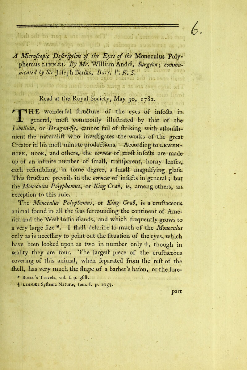 yf Mlcrofcoplc Defcription of the Eyes of the Monoculus Poly- phemus LiNnysI• By Mr, William Andt4, Surgeon-, commu- nicated by Sir Jofeph Banks, Bart, P, R, S. 1 • ■ ' •• * * ■ ... 'V * T-L .: y • ■ Read at the Royal Society, May 30, 1782. THE wonderful ftrudlure of the eyes of infedts in general, moft commonly illuftrated by that of the hibdlula, or Dragon-fly, cannot fail of ftriking with aftonifh- ment the naturalift who inveftigates the works of the great Creator in his moft minute productions. According to lewen- hoek, hook, and others, the corner of moft infeCts are made up of an infinite number of fmall, tranfparent, horny lenfes,. each refembling, in fame degree, a fmall magnifying glafs. This fhuCture prevails in the cornere of infeCts in general; but the Monoculus Polyphemus, or King Crab, is, among others, an exception to this rule.. The Monoculus Polyphemus, or King Crab, is a cruftaceous animal found in all the feas furrounding the continent of Arne-- rica and the Weft India iflands, and which frequently grows to a very large fize *. I (hall deferibe fo much of the Monoculus only as is neceflary to point out the fituation of the eyes, which have been looked upon as two in number only-f-, though in reality they are four. The largeft piece of the cruftaceous covering of this animal, when feparated from the reft of the fhell, has very much the fhape of a barber’s bafon, or the fore- * Bossu’s Travels, vol. I. p. 368, f linn^ei Syftema Naturx, tom. I. p. 1057. part