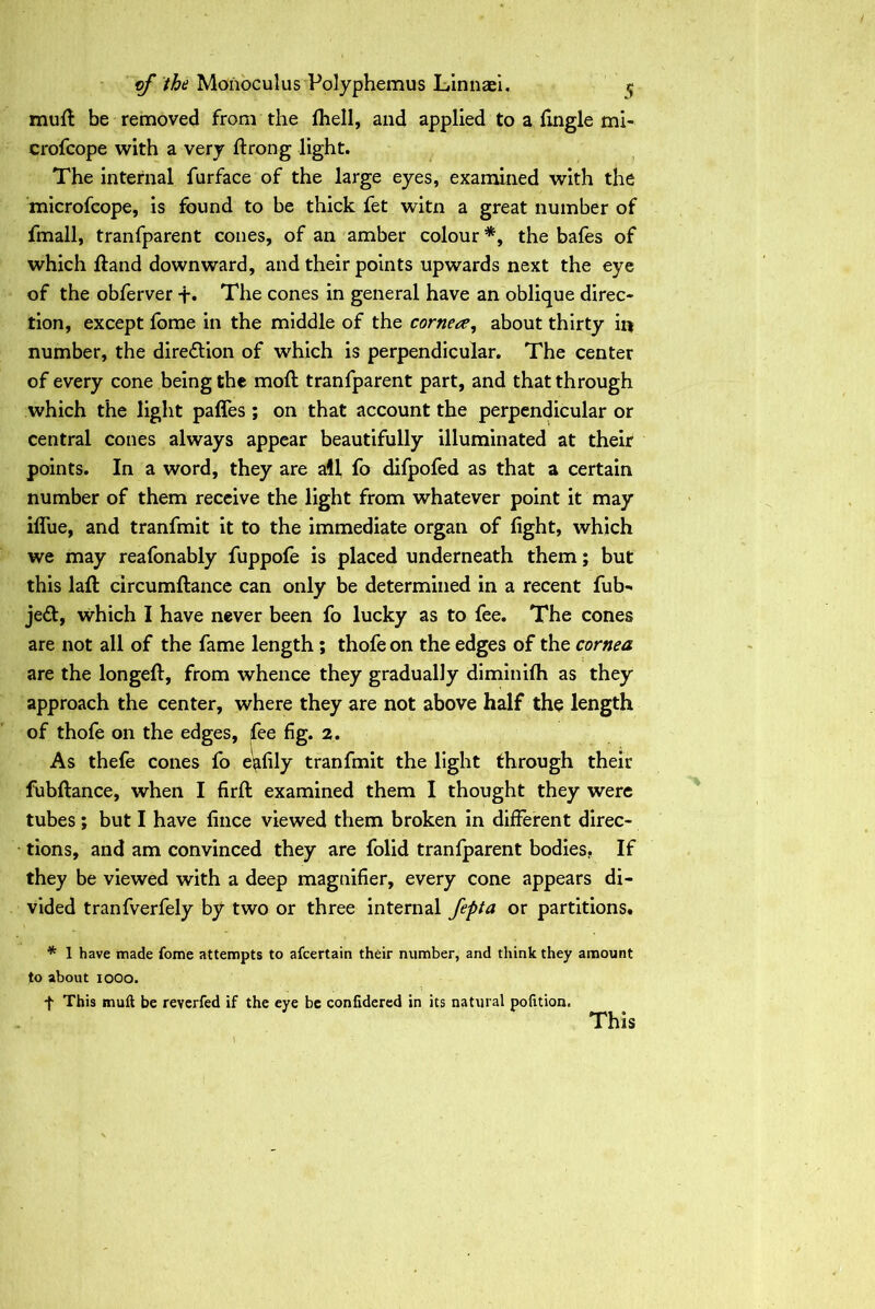 mufl be removed from the fhell, and applied to a fingle mi- crofcope with a very ftrong light. The internal furface of the large eyes, examined with the microfcope, is found to be thick fet witn a great number of fmall, tranfparent cones, of an amber colour *, the bafes of which Hand downward, and their points upwards next the eye of the obferver +. The cones in general have an oblique direc- tion, except fome in the middle of the cornea, about thirty in number, the direction of which is perpendicular. The center of every cone being the moft tranfparent part, and that through which the light paffes ; on that account the perpendicular or central cones always appear beautifully illuminated at their points. In a word, they are all fo difpofed as that a certain number of them receive the light from whatever point it may iflue, and tranfmit it to the immediate organ of fight, which we may reafonably fuppofe is placed underneath them; but this lafi: circumftance can only be determined in a recent fub- je<St, which I have never been fo lucky as to fee. The cones are not all of the fame length ; thofe on the edges of the cornea are the longefi:, from whence they gradually diminifh as they approach the center, where they are not above half the length of thofe on the edges, fee fig. 2. As thefe cones fo e^fily tranfmit the light through their fubftance, when I firfi: examined them I thought they were tubes; but I have fince viewed them broken in different direc- tions, and am convinced they are folid tranfparent bodies. If they be viewed with a deep magnifier, every cone appears di- vided tranfverfely by two or three internal fepta or partitions. * 1 have made fome attempts to afcertain their number, and think they amount to about 1000. f This Eiuii be reverfed if the eye be conlidered in its natural pofition. This