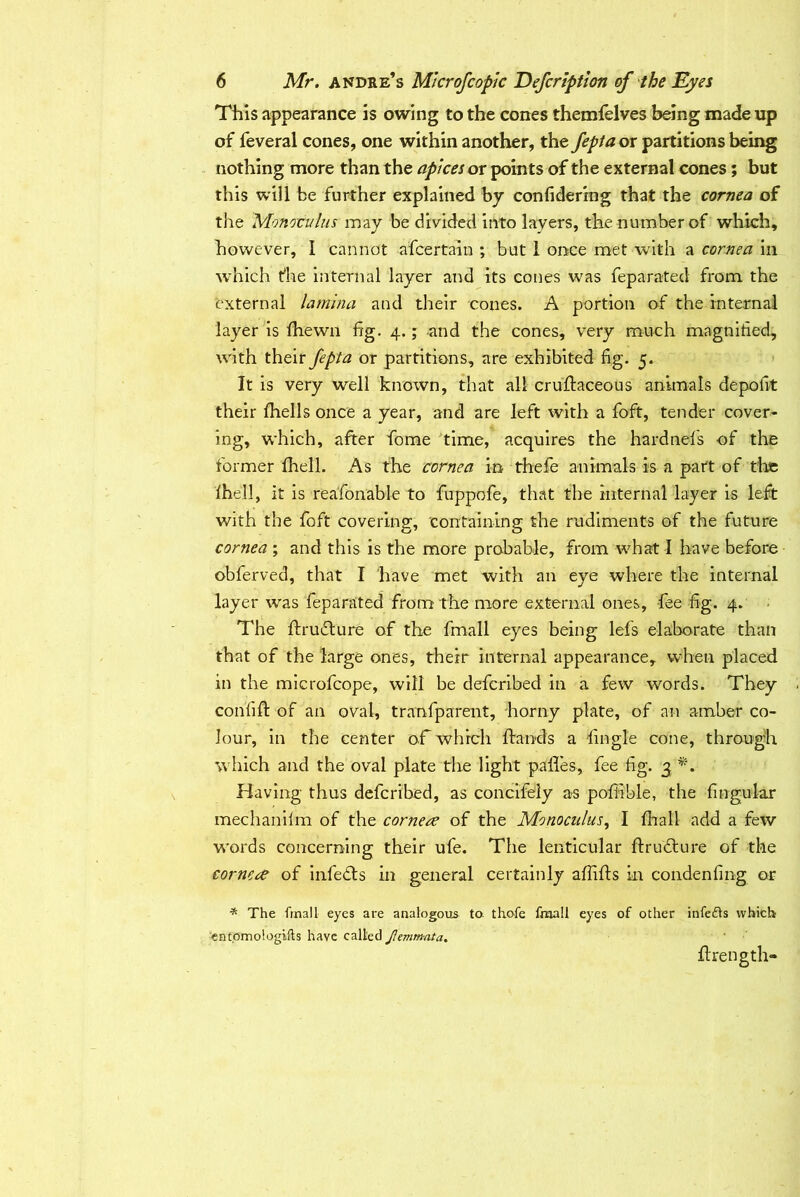 This appearance is owing to the cones themfelves being made up of feveral cones, one within another, the fepta or partitions being nothing more than the apices ox points of the external cones; but this will be further explained by confidermg that the cornea of tire Monoculus may be divided into layers, the number of which, however, I cannot afcertain ; but 1 once met with a cornea in which die internal layer and its cones was feparated from the external lamina and their cones. A portion of the internal layer is fhewn fig. 4.; and the cones, very much magnified, with their fepta or partitions, are exhibited fig. 5. It is very well known, that all cruftaceous animals depofit their Ihells once a year, and are left with a foft, tender cover- ing, which, after fome time, acquires the hardnefis of the former fhell. As the cornea in thefe animals is a part of the Ihell, it is reafonable to fuppofe, that the internal layer is left with the foft covering, containing the rudiments of the future cornea; and this is the more probable, from what I have before obferved, that I have met with an eye where the internal layer wras feparated from the more external ones, fee fig. 4. The ftrudture of the fmall eyes being lefs elaborate than that of the large ones, their internal appearance, when placed in the microfcope, will be deferibed in a few words. They confift of an oval, transparent, horny plate, of an amber co- lour, in the center ofi which Hands a fingle cone, through which and the oval plate the light paifes, fee fig. 3 Having thus deferibed, as concifely as poffible, the fingular mechanilm of the cornere of the Monoculus, I fhall add a few words concerning their ufe. The lenticular ftrudlure of the corncre of infects in general certainly afiifts in condenfing or * The fmall eyes are analogous to thofe fmall eyes of other infedls which ent.omologifts have called Jlemmata. ftrength-