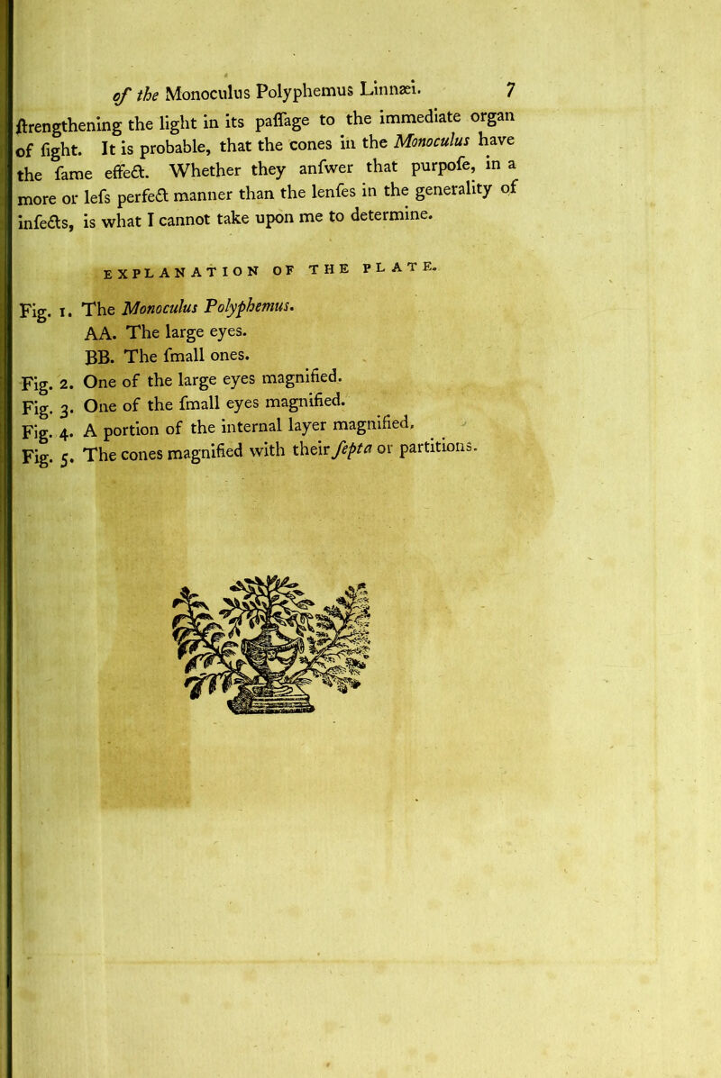 {lengthening the light in its paffage to the immediate organ of fight. It is probable, that the cones in the Monoculus have the fame effed. Whether they anfwer that purpofe, in a more or lefs perfect manner than the lenfes in the generality of infe&s, is what I cannot take upon me to determine. explanation of the plate. Fig. i. The Monoculus Polyphemus. AA. The large eyes. BB. The fmall ones. Fig. 2. One of the large eyes magnified. Fig. 3. One of the fmall eyes magnified. Fig. 4. A portion of the internal layer magnified. Fig. 5, The cones magnified with their fepta or partitions.