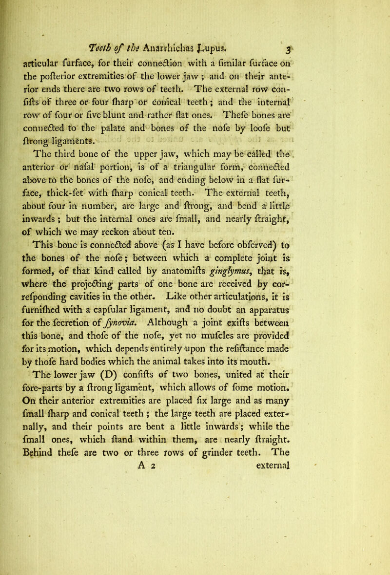 articular furface, for their connexion with a fimilar furface on the pofterior extremities of the lower jaw ; and on their ante- rior ends there are two rows of teeth. The external row con- hits of three or four lharp or conical teeth; and the internal row of four or five blunt and rather flat ones. Thefe bones are conne&ed to the palate and bones of the nofe by loofe but Ibrong ligaments. The third bone of the upper jaw, which may be called the anterior or nafal portion, is of a triangular form, connected above to the bones of the nofe, and ending below in a flat fur- face, thick-fet with lharp conical teeth. The external teeth, about four in number, are large and flrrong, and bend a little inwards ; but the internal ones are fmall, and nearly fraight, of which we may reckon about ten. This bone is connected above (as I have before obferved) to the bones of the nole; between which a complete joint is formed, of that kind called by anatomifts gingiymus, that is, where the proje&ing parts of one bone are received by cor- refponding cavities in the other. Like other articulations, it is furnilhed with a capfular ligament, and no doubt an apparatus for the fecretion of fynovia. Although a joint exifts between this bone, and thofe of the nofe, yet no mufcles are provided for its motion, which depends entirely upon the refinance made by thofe hard bodies which the animal takes into its mouth. The lower jaw (D) confifts of two bones, united at their fore-parts by a ftrong ligament, which allows of fome motion. On their anterior extremities are placed fix large and as many fmall lharp and conical teeth ; the large teeth are placed exter- nally, and their points are bent a little inwards; while the fmall ones, which Hand within them, are nearly llraight. Behind thefe are two or three rows of grinder teeth. The A 2 external