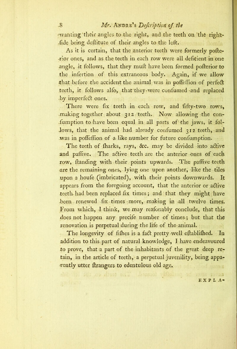 'wanting’then4 angles to the right, and the teeth on 'the right- .fide being deftitute of their angles to the left. As it is certain, that the anterior teeth were formerly pofle- -rior ones, and as the teeth in each row were all deficient in one .angle, it follows, that they muft have been formed pofterior to the infertion of this extraneous body. Again, if we allow that before the accident the animal was in pofieffion of perfedt teeth, it follows alfo, that ’ theywere confumed -and replaced by imperfect ones. There were fix teeth in each row, and fifty-two rows, -making togetiier about 312 teeth. Now allowing the con- -fumption to-have been equal in all parts of1 the jaws, it fol- lows, that the animal had already confumed 312 teeth, and .was in poffeffion of a like number for future confumption. The teeth of fharks, rays, &c. may be divided into adtive and paffive. The a6tive teeth are the anterior ones of each row, handing with their points upwards. The paffive teeth •are the remaining ones, lying one upon another, like the tiles upon a houfe (imbricated), with their points downwards. It appears from the foregoing account, that the anterior or adive teeth- had been replaced fix times; and that they might have -been renewed fix times more, making in all twelve times. From which, 1 think, we may reafonably conclude, that this does not happen any precife number of times^; but that the renovation is perpetual during the life of the animal. The longevity of fiffies is a fa£t pretty well eftablifhed. In addition to this part of natural knowledge, I have endeavoured to prove, that a part of the inhabitants of the great deep re- tain, in the article of teeth, a perpetual juvenility, being appa- rently utter Grangers to edentulous old age. i * 1 4 , I EXPLA-