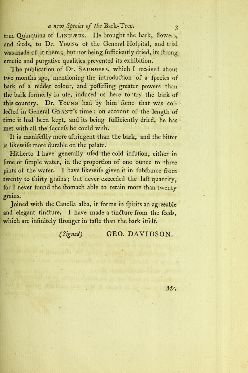 a new Species of the Bark-Tree. ^ true Quinquina of Linnjeus. He brought the bark, flowers, and feeds, to Dr. Young of the General Hofpital, and trial was rriade of it there ; but not being fufRciently dried, its ftrong emetic and purgative qualities prevented its exhibition. The publication of Dr. Saunders, which I received about two months ago, mentioning the introdu61ion of a fpecies of bark of a redder colour, and polTefling greater powers than the bark formerly in ufe, induced us here to 'try the bark of this country. Dr. Young had by him fome that was col- leded in General Grant’s time: on account of the length of time it had been kept, and its being fufficiently dried, he has met with all the'fuccefs he could wifh. It is manlfeftly more aftringent than the bark, and the bitter is likewife more durable on the palate. Hitherto I have generally ufed the cold infufion, either in lime or fimple water, in the proportion of one ounce to three pints of the water. I have likewife given it in fubftance from twenty to thirty grains; but never exceeded the laft quantity, for I never found the ftomach able to retain more than twenty grains. Joined with the Canella alba, it 'forms in fpirits an agreeable and elegant tindure. I have made a tinflure from the feeds, which are infinitely ftronger in tafte than the bark itfelf. (Signed) GEO. DAVIDSON. Mr.
