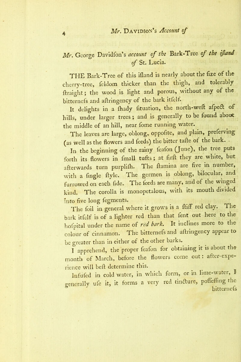 Mr. George Davldfon’s account of the Bark-Tree of the ifland of St. Lucia. THE Bark-Tree of this ifland is nearly about the flze of the cherry-tree, feldom thicker than the thigh, and tolerably fliraight; the wood is light and porous, without any of the bitternefs and aftringency of the bark itfelf. It delights in a fhady fltuation, the north-weft afpe(ft of hills, under larger trees; and is generally to be found about the middle of an hill, near fome running water. The leaves are large, oblong, oppoflte, and plain, preferving (as well as the flowers and feeds) the bitter tafte of the bark. - In the beginning of the rainy feafon (June), the tree puts forth its flowers in fmall tufts; at firft they are white, but afterwards turn purpllfla. The ftamina are five in number, with a Angle ftyle. The germen is oblong, bilocular, and furrowed on each fide. The feeds are many, and of the winged kind. The corolla is monopetalous, with its mouth divided into five long fegments. The foil in general where it grows is a ftiff red clay. The bark itfelf is of a lighter red than that fent out here to the hofpltal under the name of red bark. It inclines more to the colour of cinnamon. The bitternefs and aftringency appear ta be greater than in either of the other barks. I apprehend, the proper feafon for obtaining it is about the month of March, before the flowers come out: after-expe- rience will beft determine this. Infufed in cold water, in which form, or m lime-water, I generally ufe it, it forms a very red diiaure, pofleffing the ® bitternefs