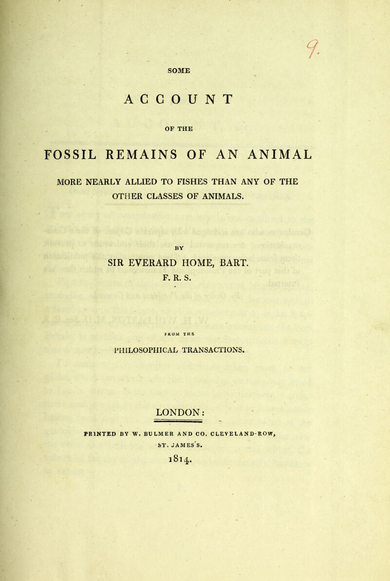 ACCOUNT OF THE FOSSIL REMAINS OF AN ANIMAL MORE NEARLY ALLIED TO FISHES THAN ANY OF THE OTHER CLASSES OF ANIMALS. SIR EVERARD HOME, BART. F. R. S. FROM T H S PHILOSOPHICAL TRANSACTIONS. LONDON: PRINTED BY W. BULMER AND CO. CLEVELAND-ROW, t>T. James's. 1814.