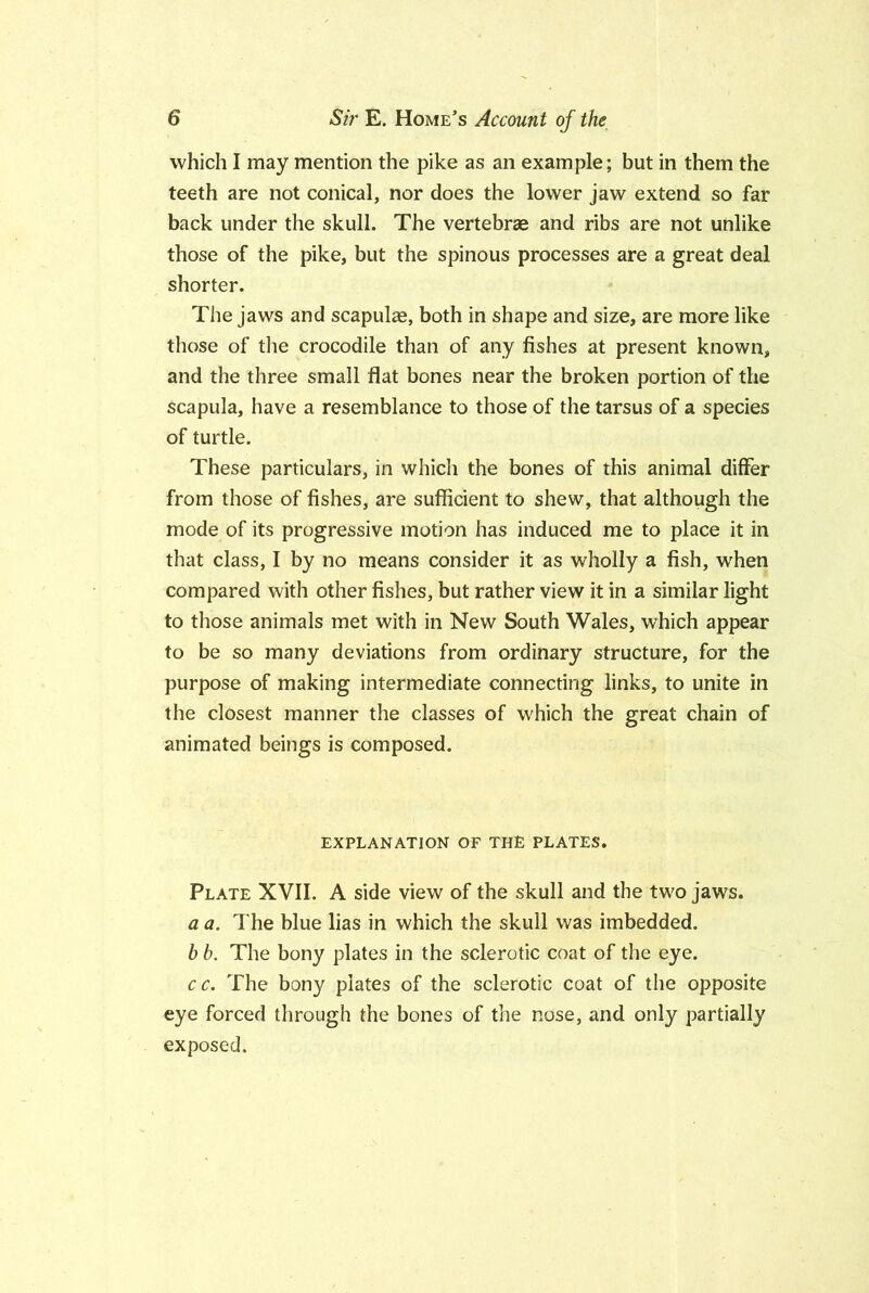 which I may mention the pike as an example; but in them the teeth are not conical, nor does the lower jaw extend so far back under the skull. The vertebrae and ribs are not unlike those of the pike, but the spinous processes are a great deal shorter. The Jaws and scapulae, both in shape and size, are more like those of the crocodile than of any fishes at present known, and the three small flat bones near the broken portion of the scapula, have a resemblance to those of the tarsus of a species of turtle. These particulars, in which the bones of this animal differ from those of fishes, are sufficient to shew, that although the mode of its progressive motion has induced me to place it in that class, I by no means consider it as wholly a fish, when compared with other fishes, but rather view it in a similar light to those animals met with in New South Wales, which appear to be so many deviations from ordinary structure, for the purpose of making intermediate connecting links, to unite in the closest manner the classes of which the great chain of animated beings is composed. EXPLANATION OF THE PLATES, Plate XVII. A side view of the skull and the two jaws. a a. The blue lias in which the skull was imbedded. b b. The bony plates in the sclerotic coat of the eye. cc. The bony plates of the sclerotic coat of the opposite eye forced through the bones of the nose, and only partially exposed.
