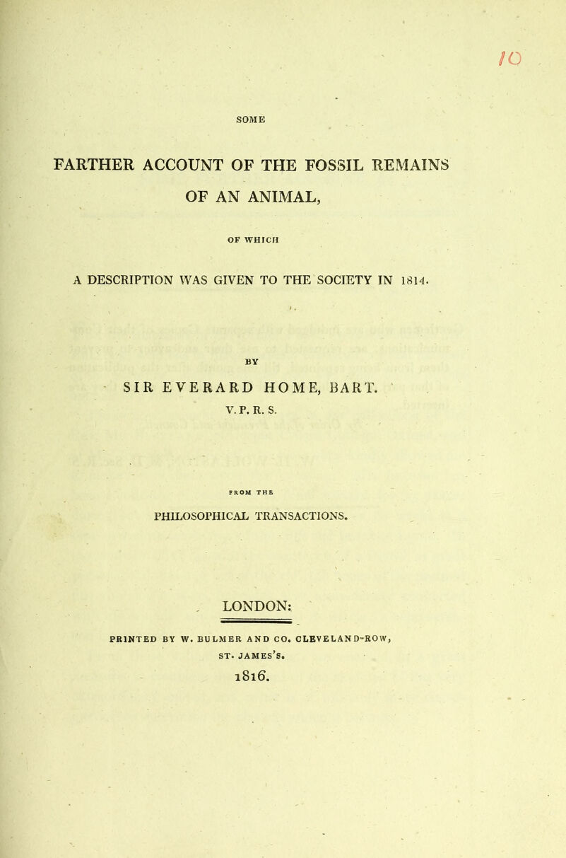 SOME FARTHER ACCOUNT OF THE FOSSIL REMAINS OF AN ANIMAL, OF WHICH A DESCRIPTION WAS GIVEN TO THE SOCIETY IN 1814. SIR EVERARD HOME, BART. V. P. R. S. PHILOSOPHICAL TRANSACTIONS. LONDON: PRINTED BY W. BULMER AND CO. CLEVELAND-ROW ST. James’s. 1816.