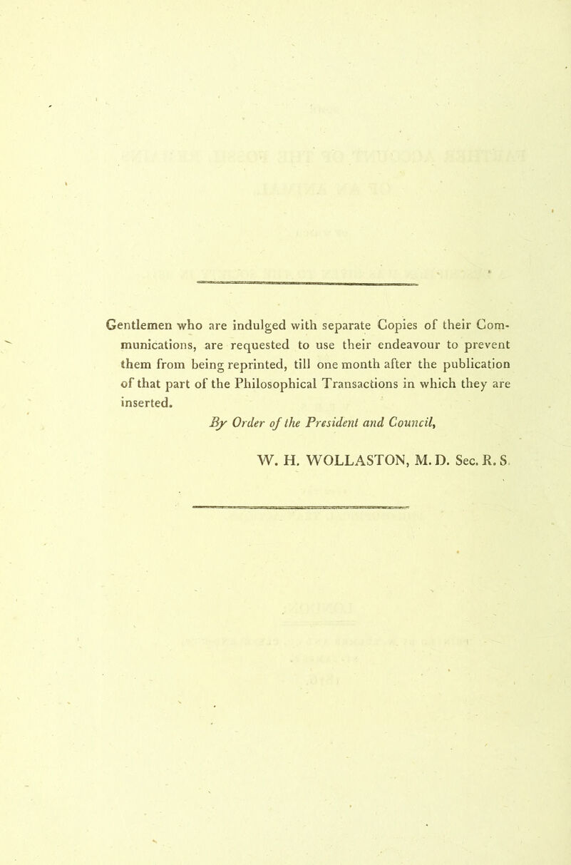Gentlemen who are indulged with separate Copies of their Com- munications, are requested to use their endeavour to prevent them from being reprinted, till one month after the publication of that part of the Philosophical Transactions in which they are inserted. By Order of the President and Council^ W. H. WOLLASTON, M. D. Sec. R. S