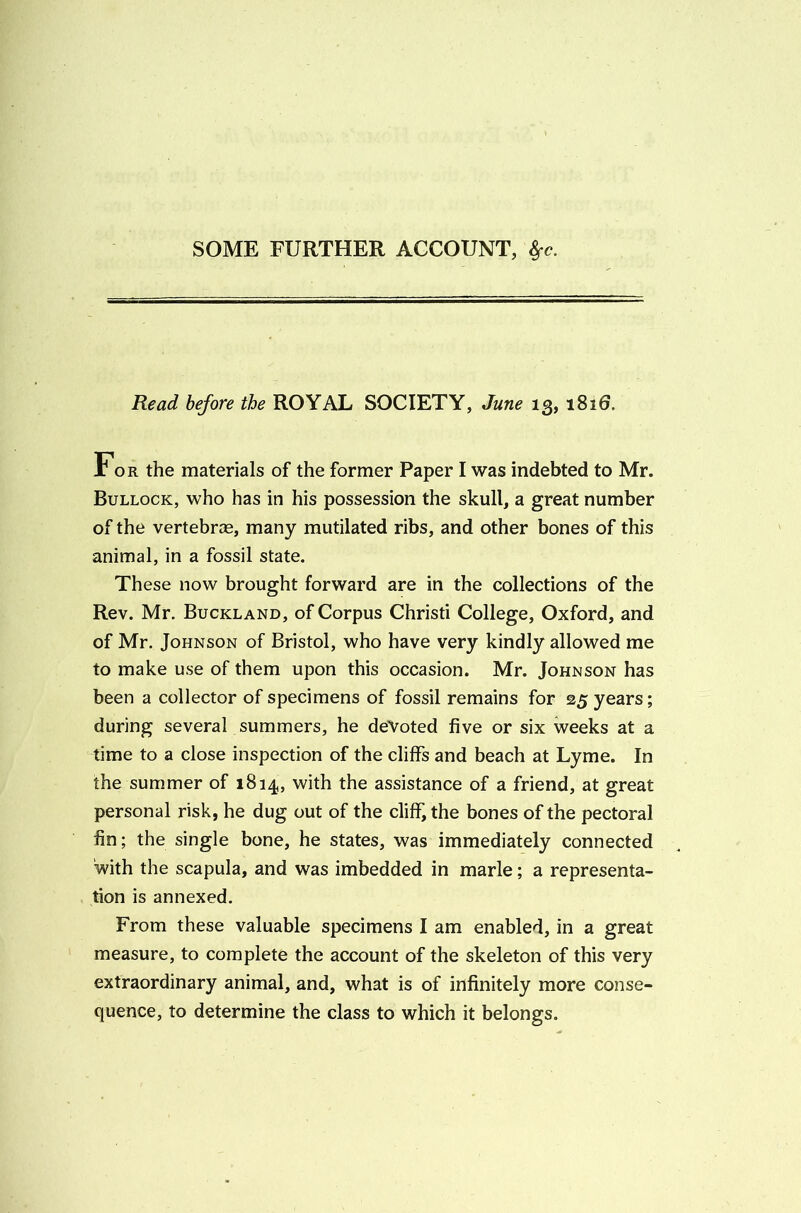 SOME FURTHER ACCOUNT, ^c. Read before the ROYAL SOCIETY, June 13, 1816, For the materials of the former Paper I was indebted to Mr. Bullock, who has in his possession the skull, a great number of the vertebrce, many mutilated ribs, and other bones of this animal, in a fossil state. These now brought forward are in the collections of the Rev. Mr. Buckland, of Corpus Christi College, Oxford, and of Mr. Johnson of Bristol, who have very kindly allowed me to make use of them upon this occasion. Mr. Johnson has been a collector of specimens of fossil remains for 25 years; during several summers, he deVoted five or six weeks at a time to a close inspection of the cliffs and beach at Lyme. In the summer of 1814, with the assistance of a friend, at great personal risk, he dug out of the cliff, the bones of the pectoral fin; the single bone, he states, was immediately connected with the scapula, and was imbedded in marie; a representa- tion is annexed. From these valuable specimens I am enabled, in a great measure, to complete the account of the skeleton of this very extraordinary animal, and, what is of infinitely more conse- quence, to determine the class to which it belongs.