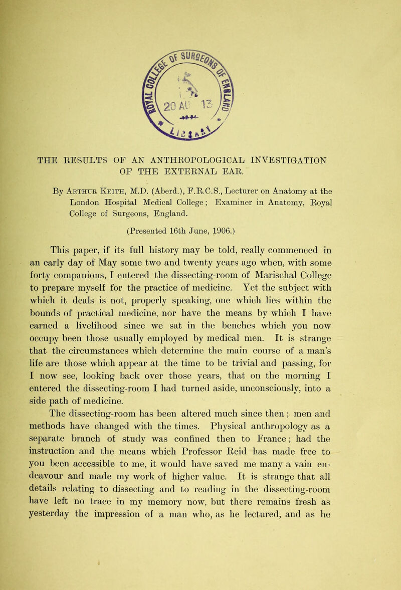 THE EESULTS OF AN ANTHEOPOLOGICAL INVESTIGATION OF THE EXTEENAL EAE. By Abthue Keith, M.D. (Aberd.), E.E.C.S., Lecturer on Anatomy at the London Hospital Medical College; Examiner in Anatomy, Eoyal College of Surgeons, England. (Presented 16th June, 1906.) This paper, if its full history may be told, really commenced in an early day of May some two and twenty years ago when, with some forty companions, I entered the dissecting-room of Marischal College to prepare myself for the practice of medicine. Yet the subject with which it deals is not, properly speaking, one which lies within the bounds of practical medicine, nor have the means by which I have earned a livelihood since we sat in the benches which you now occupy been those usually employed by medical men. It is strange that the circumstances which determine the main course of a man’s life are those which appear at the time to be trivial and passing, for I now see, looking back over those years, that on the morning I entered the dissecting-room I had turned aside, unconsciously, into a side path of medicine. The dissecting-room has been altered much since then ; men and methods have changed with the times. Physical anthropology as a separate branch of study was confined then to France; had the instruction and the means whieh Professor Peid has made free to you been accessible to me, it would have saved me many a vain en- deavour and made my work of higher value. It is strange that all details relating to dissecting and to reading in the dissecting-room have left no trace in my memory now, but there remains fresh as yesterday the impression of a man who, as he lectured, and as he