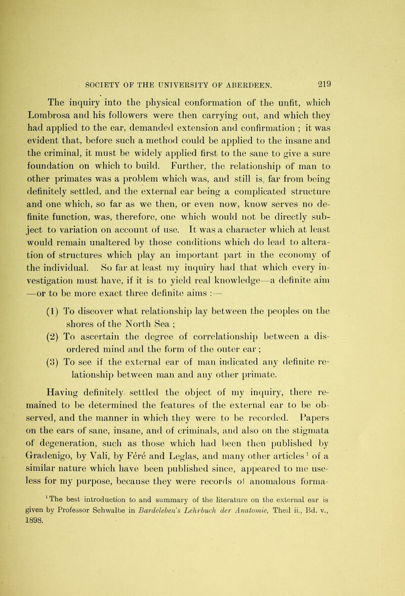 The inquiry into the physical conformation of the unfit, which Lombrosa and his followers were then carrying out, and which they had applied to the ear, demanded extension and confirmation ; it was evident that, before such a method could be applied to the insane and the criminal, it must be widely applied first to the sane to give a sure foundation on which to build. Further, the relationship of man to other primates was a problem which was, and still is, far from being definitely settled, and the external ear being a complicated structiu'e and one which, so far as we then, or even now, know serves no de- finite function, was, therefore, one which would not be directly sub- ject to variation on account of use. It was a character which at least would remain unaltered by those conditions which do lead to altera- tion of structures which play an important part in the economy of the individual. So far at least my inquiry had that which every in- vestigation must have, if it is to yield real knowledge—a definite aim —or to be more exact three definite aims :— (1) To discover what relationship lay between the peoples on the shores of the North Sea ; (2) To ascertain the degree of correlationship between a dis- ordered mind and the form of the outer ear; (3) To see if the external ear of man indicated any definite re- lationship between man and any other primate. Having definitely settled the object of my inquiry, there re- mained to be determined the features of the external ear to be ob- served, and the manner in which they were to be recorded. Papers on the ears of sane, insane, and of criminals, and also on the stigmata of degeneration, such as those which liad been then published by Gradenigo, by Vali, by F4r6 and Leglas, and many otlier articles’ of a similar nature which have been published since, appeared to me use- less for my purpose, because they were records ol anomalous forma- * The best introduction to and summary of the literature on the external ear is given by Professor Schwalbe in Bardeleben’s Lehrbuch der Anatomie, Theil ii., Bd. v., 1898.