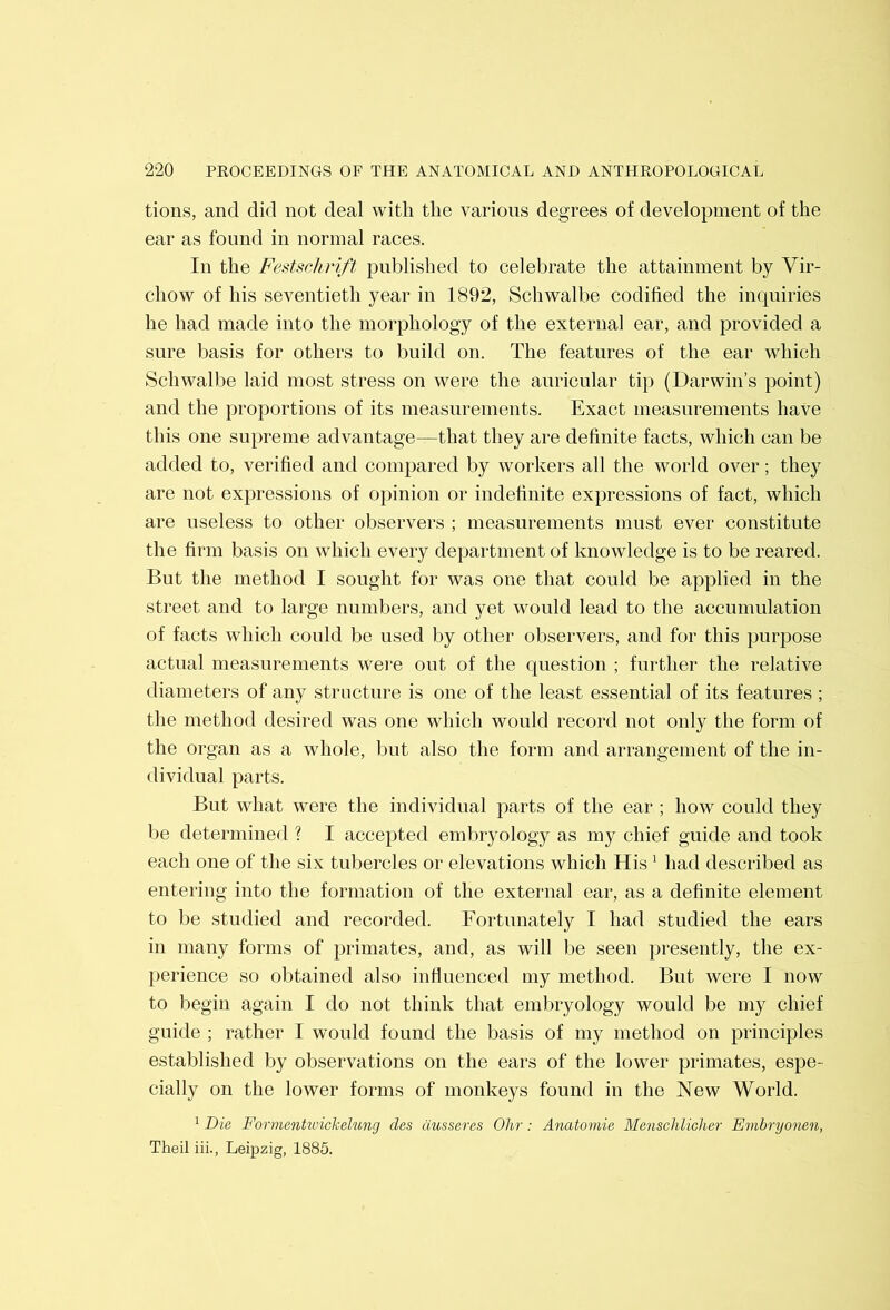 tions, and did not deal with the various degrees of development of the ear as found in normal races. In the Festsckrift published to celebrate the attainment by Vir- chow of his seventieth year in 1892, Schwalbe codified the inquiries he had made into the morphology of the external ear, and provided a sure basis for others to build on. The features of the ear which Schwalbe laid most stress on were the auricular tip (Darwin’s point) and the proportions of its measurements. Exact measurements have this one supreme advantage—that they are definite facts, which can be added to, verified and compared by workers all the world over; they are not expressions of opinion or indefinite expressions of fact, which are useless to other observers ; measurements must ever constitute the firm basis on which every department of knowledge is to be reared. But the method I sought for was one that could be applied in the street and to large numbers, and yet would lead to the accumulation of facts which could be used by other observers, and for this purpose actual measurements wei'e out of the question ; further the relative diameters of any structure is one of the least essential of its features ; the method desired was one which would record not only the form of the organ as a whole, but also the form and arrangement of the in- dividual parts. But what were the individual parts of the ear ; how could they be determined ? I accepted embryology as my chief guide and took each one of the six tubercles or elevations which His ^ had described as entering into the formation of the external ear, as a definite element to be studied and recorded. Fortunately I had studied the ears in many forms of primates, and, as will be seen presently, the ex- perience so obtained also infiuenced my method. But were I now to begin again I do not think that embryology would be my chief guide ; rather I would found the basis of my method on principles established by observations on the ears of the lower primates, espe- cially on the lower forms of monkeys found in the New World. 1 Die Formentivickelung des dusseres Ohr: Anatomie Mensclilicher Embryonen, Theil iii., Leipzig, 1885.