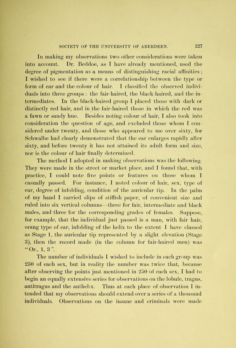 In making my observations two other considerations were taken into account. Dr. Beddoe, as I have already mentioned, used the degree of pigmentation as a means of distinguishing racial affinities; I wished to see if there were a correlation ship between the type or form of ear and the colour of hair. I classified the observed indivi- duals into three groups : the fair haired, the black-haired, and the in- termediates. In the black-haired group I placed those with dark or distinctly red hair, and in the fair-haired those in which the red was a fawn or sandy hue. Besides noting colour of hair, I also took into consideration the question of age, and excluded those whom I con- sidered under twenty, and those who appeared to me over sixty, for Schwalbe had clearly demonstrated that the ear enlarges rapidly after sixty, and before twenty it has not attained its adult form and size, nor is the colour of hair finally determined. The method I adopted in making observations was the following. They were made in the street or market place, and I found that, with practice, I could note five points or features on those whom I casually passed. For instance, I noted colour of hair, sex, type of ear, degree of infolding, condition of the auricular tip. In the palm of my hand I carried slips of stiffish paper, of convenient size and ruled into six vertical columns—three for fair, intermediate and black males, and three for the corresponding grades of females. Suppose, for example, that the individual just passed is a man, with fair hair, orang type of ear, infolding of the helix to the extent I have classed as Stage 1, the auricular tip represented by a slight elevation (Stage 3), then the record made (in the column for fair-haired men) was “ Or., 1, 3 ”. The number of individuals I wished to include in each group was 250 of each sex, but in reality the number was twice that, because after observing the points just mentioned in 250 of each sex, I had to begin an equally extensive series for observations on the lobule, tragus, antitragus and the anthebx. Thus at each place of observation I in- tended that my observations should extend over a series of a thousand individuals. Observations on the insane and criminals were made