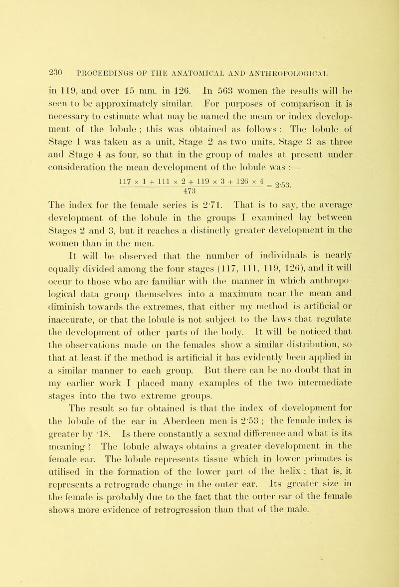 in 119, and over 15 mm. in 126. In 563 women the results will be seen to be approximately similar. For purposes of comparison it is necessary to estimate what may be named the mean or index develop- ment of the lobule ; this was obtained as follows : The lobule of Stage 1 was taken as a unit, Stage 2 as two units. Stage 3 as three and Stage 4 as four, so that in the grouj) of males at present under consideration the mean development of the lolmle was :— 117 X 1 + 111 X 2 4- 119 X 3 + 126 X 4 _ 473 The index for the female series is 2’71. That is to say, the average development of the lobule in the groups I examined lay between Stages 2 and 3, but it reaches a distinctly greater development in the women than in the men. It will be observed that the number of individuals is nearly equally divided among the four stages (117, 111, 119, 126), and it will occur to those who are familiar with the manner in which anthropo- logical data grou}) themselves into a maximum near the mean and diminish towards the extremes, that either my method is artificial or inaccurate, or that the lolmle is not subject to the laws that regulate the development of other parts of the Ijody. It will be noticed that the observations made on the females show a similar distribution, so that at least if the method is artificial it has evidently been applied in a similar manner to each group. But there can be no doubt that in my earlier work I })laced many examples of the two intermediate stages into the two extreme groups. The result so far obtained is that the index of development for the lolmle of the ear in Aberdeen men is 2‘53 ; the female index is greater l)y T8. Is there constantly a sexual difference and what is its meaning ? The lobule always obtains a greater development in the female ear. The lobule represents tissue which in lower primates is utilised in the formation of the lower [)art of the helix ; that is, it represents a retrograde change in the outer ear. Its greater size in the female is probably due to the fact that the outer ear of the female shows more evidence of retrogression than that of the male.