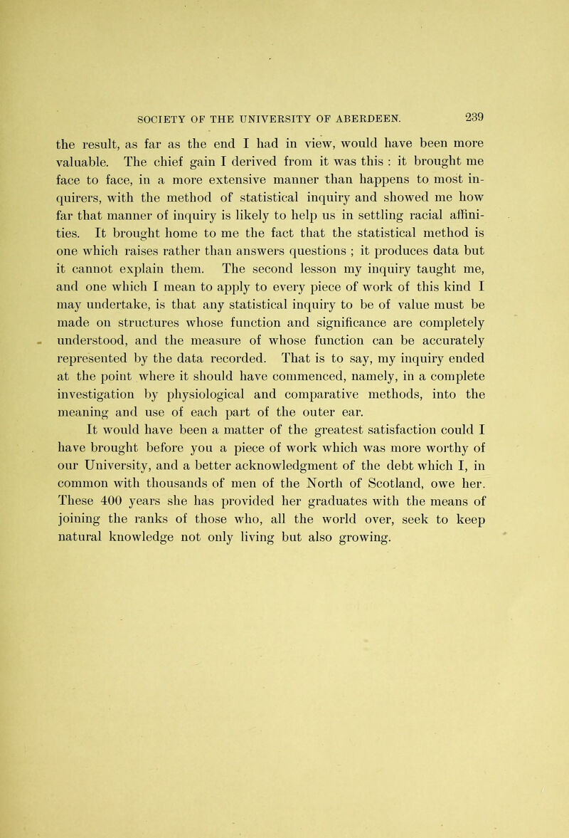 the result, as far as the end I had in view, would have been more valuable. The chief gain I derived from it was this : it brought me face to face, in a more extensive manner than happens to most in- quirers, with the method of statistical inquiry and showed me how far that manner of inquiry is likely to help us in settling racial affini- ties. It brought home to me the fact that the statistical method is one which raises rather than answers questions ; it produces data but it cannot explain them. The second lesson my inquiry taught me, and one which I mean to apply to every piece of work of this kind I may undertake, is that any statistical inquiry to be of value must be made on structures whose function and significance are completely understood, and the measure of whose function can be accurately represented by the data recorded. That is to say, my inquiry ended at the point where it should have commenced, namely, in a complete investigation by physiological and comparative methods, into the meaning and use of each part of the outer ear. It would have been a matter of the greatest satisfaction could I have brought before you a piece of work which was more worthy of our University, and a better acknowledgment of the debt which I, in common with thousands of men of the North of Scotland, owe her. These 400 years she has provided her graduates with the means of joining the ranks of those who, all the world over, seek to keep natural knowledge not only living but also growing.