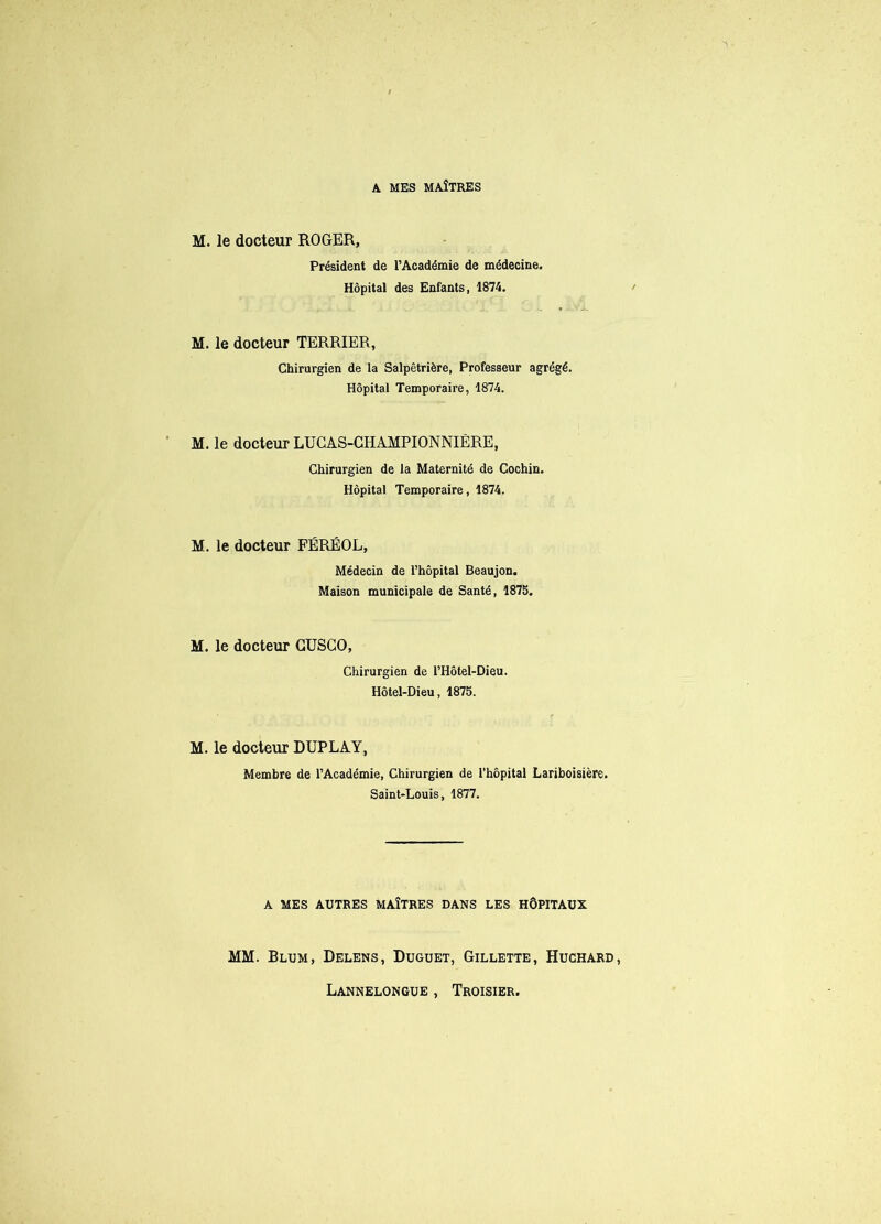 M. le docteur ROGER, Président de l’Académie de médecine. Hôpital des Enfants, 1874. M. le docteur TERRIER, Chirurgien de la Salpêtrière, Professeur agrégé. Hôpital Temporaire, 1874. M. le docteur LUCAS-CHAMPIONNIÈRE, Chirurgien de la Maternité de Cochin. Hôpital Temporaire, 1874. M. le docteur FÉRÉOL, Médecin de l’hôpital Beaujon. Maison municipale de Santé, 1875. M. le docteur GUSGO, Chirurgien de l’Hôtel-Dieu. Hôtel-Dieu, 1875. M. le docteur DUPLAY, Membre de l’Académie, Chirurgien de l’hôpital Lariboisière. Saint-Louis, 1877. A MES AUTRES MAÎTRES DANS LES HÔPITAUX MM. Blum, Delens, Duguet, Gillette, Huchard, Lannelongue , Troisier.