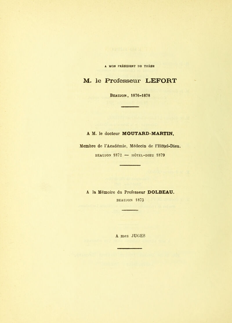 A MON PRESIDENT DE THÈSE M. le Professeur LEFORT Beaujon, 1876-1878 A M. le docteur MOUTARD-MARTIN, Membre de l’Académie, Médecin de l’Hôtel-Dieu. BEAUJON 1872 — HÔTEL-DIEU 1879 A la Mémoire du Professeur DOLBEAU. BEAUJON 1873 A mes JUGES