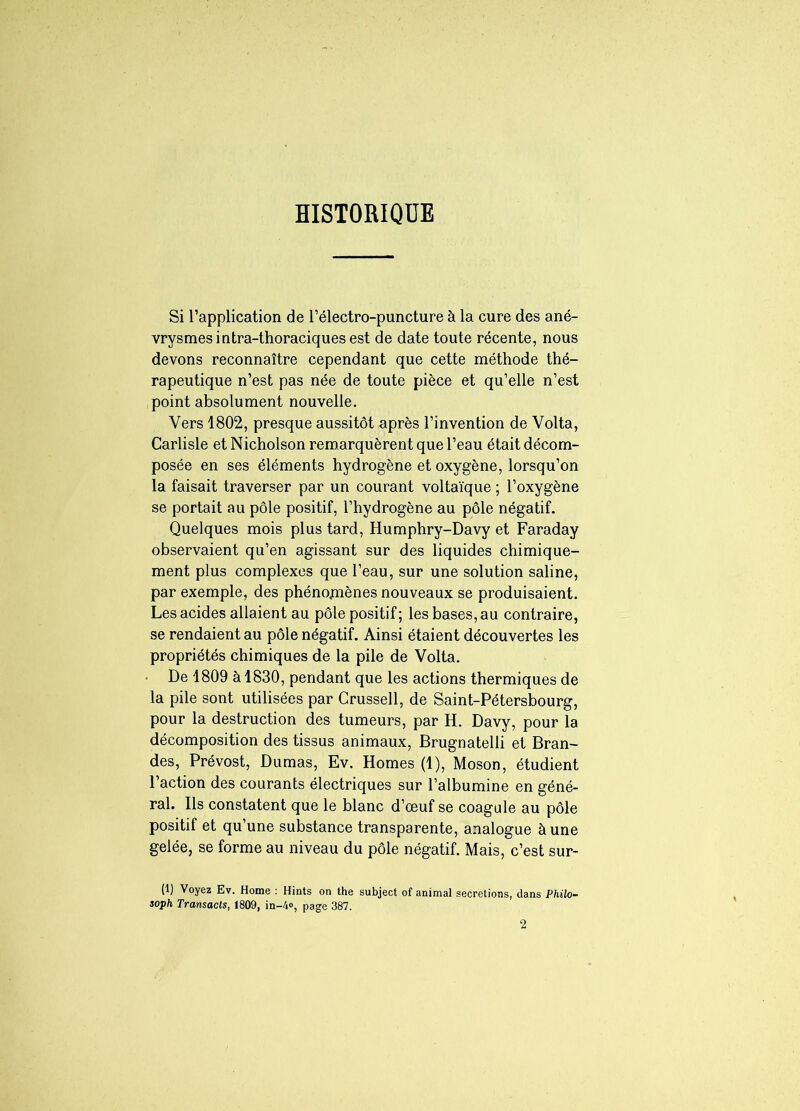 HISTORIQUE Si l’application de l’électro-puncture à la cure des ané- vrysmes intra-thoraciques est de date toute récente, nous devons reconnaître cependant que cette méthode thé- rapeutique n’est pas née de toute pièce et qu’elle n’est point absolument nouvelle. Vers 1802, presque aussitôt après l’invention de Volta, Carlisle et Nicholson remarquèrent que l’eau était décom- posée en ses éléments hydrogène et oxygène, lorsqu’on la faisait traverser par un courant voltaïque ; l’oxygène se portait au pôle positif, l’hydrogène au pôle négatif. Quelques mois plus tard, Humphry-Davy et Faraday observaient qu’en agissant sur des liquides chimique- ment plus complexes que l’eau, sur une solution saline, par exemple, des phénomènes nouveaux se produisaient. Les acides allaient au pôle positif ; les bases, au contraire, se rendaient au pôle négatif. Ainsi étaient découvertes les propriétés chimiques de la pile de Volta. • De 1809 à 1830, pendant que les actions thermiques de la pile sont utilisées par Crussell, de Saint-Pétersbourg, pour la destruction des tumeurs, par H. Davy, pour la décomposition des tissus animaux, Brugnatelli et Bran- des, Prévost, Dumas, Ev. Homes (1), Moson, étudient l’action des courants électriques sur l’albumine en géné- ral. Ils constatent que le blanc d’œuf se coagule au pôle positif et qu’une substance transparente, analogue à une gelée, se forme au niveau du pôle négatif. Mais, c’est sur- (1) Voyez Ev. Home : Hints on the subject of animal sécrétions, dans Philo- soph Transacts, 1809, in-4», page 387.