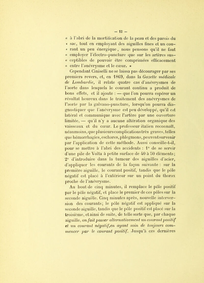 « à l’abri de la mortification de la peau et des parois du « sac, tout en employant des aiguilles fines et un cou- « rant un peu énergique , nous pensons qu’il ne faut « employer l’électro-puncture que sur les artères sus- « ceptibles de pouvoir être comprimées efficacement « entre l’anévrysme et le cœur. »> Cependant Ciniselli ne se laissa pas décourager par ses premiers revers, et, en 1869, dans la Gazette médicale de Lombardie, il relate quatre cas d’anévrysmes de l’aorte dans lesquels le courant continu a produit de bons effets, et il ajoute : — que l’on pourra espérer un résultat heureux dans le traitement des anévrysmes de l’aorte par la galvano-puncture, lorsqu’on pourra dia- gnostiquer que l'anévrysme est peu développé, qu’il est latéral et communique avec l’artère par une ouverture limitée, — qu’il n’y a aucune altération organique des vaisseaux et du cœur. Le professeur italien reconnaît, néanmoins,que plusieurscomplicationstrès graves, telles que hémorrhagies, eschares, phlegmons, peuventsurvenir par l’application de cette méthode. Aussi conseille-t-il, pour se mettre à l’abri des accidents : 1° de se servir d’une pile de Volta à petite surface de 40 à 50 éléments; 2° d’introduire dans la tumeur des aiguilles d’acier, d’appliquer les courants de la façon suivante : sur la première aiguille, le courant positif, tandis que le pôle négatif est placé à l’extérieur sur un point du thorax proche de l’anévrysme. Au bout de cinq minutes, il remplace le pôle positif par le pôle négatif, et place le premier de ces pôles sur la seconde aiguille. Cinq minutes après, nouvelle interver- sion des courants; le pôle négatif est appliqué sur la seconde aiguille, tandis que le pôle positif est placé sur la troisième, et ainsi de suite, de telle sorte que, par chaque aiguille, on fait passer alternativement un courant positif et un courant négatif,en ayant soin de toujours com- mencer par le courant positif. Jusqu’à ces dernières