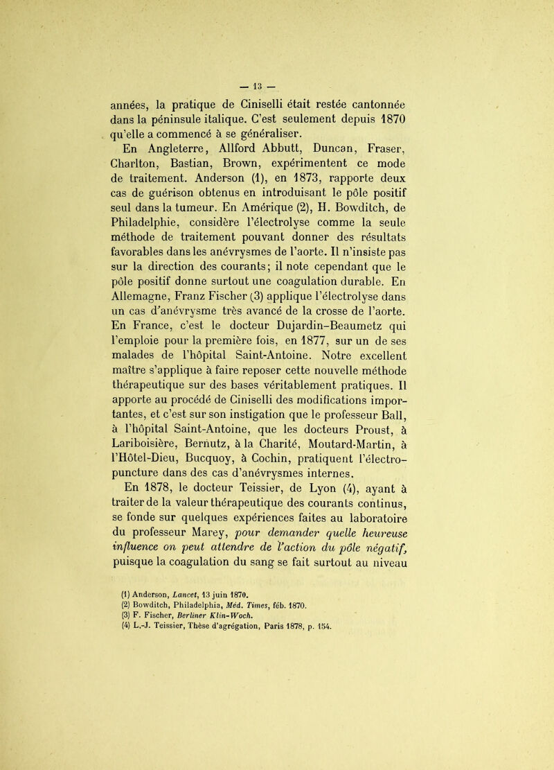 années, la pratique de Ciniselli était restée cantonnée dans la péninsule italique. C’est seulement depuis 1870 qu’elle a commencé à se généraliser. En Angleterre, Allford Abbutt, Duncan, Fraser, Charlton, Bastian, Brown, expérimentent ce mode de traitement. Anderson (1), en 1873, rapporte deux cas de guérison obtenus en introduisant le pôle positif seul dans la tumeur. En Amérique (2), H. Bowditch, de Philadelphie, considère l’électrolyse comme la seule méthode de traitement pouvant donner des résultats favorables dans les anévrysmes de l’aorte. Il n’insiste pas sur la direction des courants; il note cependant que le pôle positif donne surtout une coagulation durable. En Allemagne, Franz Fischer (3) applique l’électrolyse dans un cas d'anévrysme très avancé de la crosse de l’aorte. En France, c’est le docteur Dujardin-Beaumetz qui l’emploie pour la première fois, en 1877, sur un de ses malades de l’hôpital Saint-Antoine. Notre excellent maître s’applique à faire reposer cette nouvelle méthode thérapeutique sur des bases véritablement pratiques. Il apporte au procédé de Ciniselli des modifications impor- tantes, et c’est sur son instigation que le professeur Bail, à l’hôpital Saint-Antoine, que les docteurs Proust, à Lariboisière, Bernutz, à la Charité, Moutard-Martin, à l’Hôtel-Dieu, Bucquoy, à Cochin, pratiquent l’électro- puncture dans des cas d’anévrysmes internes. En 1878, le docteur Teissier, de Lyon (4), ayant à traiter de la valeur thérapeutique des courants continus, se fonde sur quelques expériences faites au laboratoire du professeur Marey, pour demander quelle heureuse influence on peut attendre de l’action du pôle négatif puisque la coagulation du sang se fait surtout au niveau (1) Anderson, Lancet, 13 juin 1870. (2) Bowditch, Philadelphia, Méd. Times, féb. 1870. (3) F. Fischer, Berliner Klin~Woch. (4) L,-J. Teissier, Thèse d’agrégation, Paris 1878, p. 154.