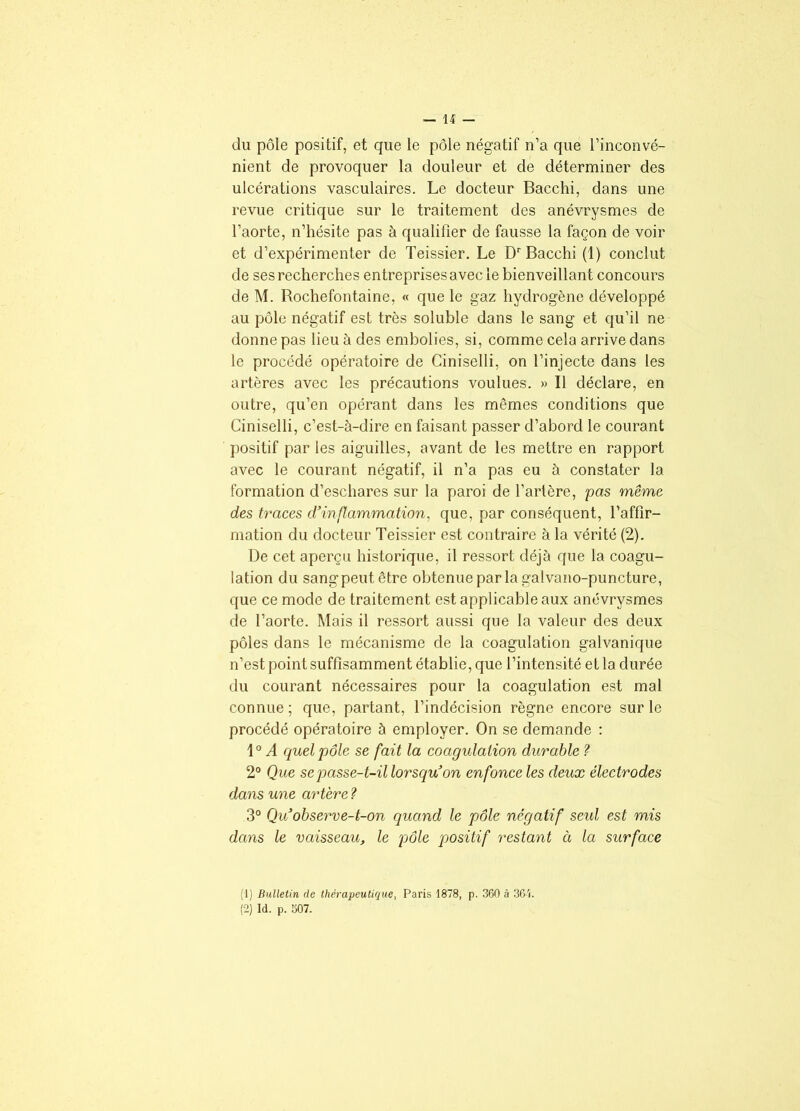 du pôle positif, et que le pôle négatif n’a que l’inconvé- nient de provoquer la douleur et de déterminer des ulcérations vasculaires. Le docteur Bacchi, dans une revue critique sur le traitement des anévrysmes de l’aorte, n’hésite pas à qualifier de fausse la façon de voir et d’expérimenter de Teissier. Le Dr Bacchi (1) conclut de ses recherches entreprises avec le bienveillant concours de M. Rochefontaine, « que le gaz hydrogène développé au pôle négatif est très soluble dans le sang et qu’il ne donne pas lieu à des embolies, si, comme cela arrive dans le procédé opératoire de Ciniselli, on l’injecte dans les artères avec les précautions voulues. » Il déclare, en outre, qu’en opérant dans les mêmes conditions que Ciniselli, c’est-à-dire en faisant passer d’abord le courant positif par les aiguilles, avant de les mettre en rapport avec le courant négatif, il n’a pas eu à constater la formation d’eschares sur la paroi de l’artère, pas même des traces d’inflammation, que, par conséquent, l’affir- mation du docteur Teissier est contraire à la vérité (2). De cet aperçu historique, il ressort déjà que la coagu- lation du sang peut être obtenue par la galvano-puncture, que ce mode de traitement est applicable aux anévrysmes de l’aorte. Mais il ressort aussi que la valeur des deux pôles dans le mécanisme de la coagulation galvanique n’est point suffisamment établie, que l’intensité eL la durée du courant nécessaires pour la coagulation est mal connue ; que, partant, l’indécision règne encore sur le procédé opératoire à employer. On se demande : 1° A quel pôle se fait la coagulation durable ? 2° Que se passe-t-il lorsqu’on enfonce les deux électrodes dans une artère ? 3° Qu’observe-t-on quand le pôle négatif seul est mis dans le vaisseau, le pôle positif restant à la surface (1) Bulletin de thérapeutique, Paris 1878, p. 360 à 361. (2) Id. p. 507.