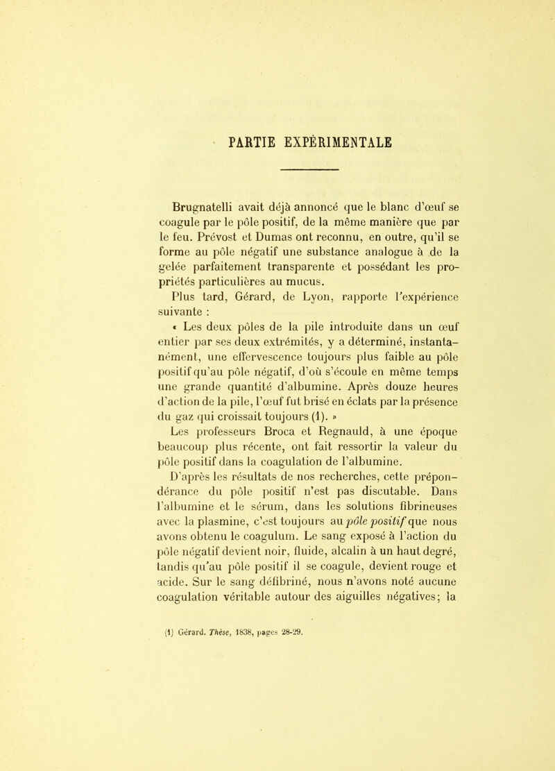 PARTIE EXPÉRIMENTALE Brugnatelli avait déjà annoncé que le blanc d’œuf se coagule par le pôle positif, de la même manière que par le feu. Prévost et Dumas ont reconnu, en outre, qu’il se forme au pôle négatif une substance analogue à de la gelée parfaitement transparente et possédant les pro- priétés particulières au mucus. Plus tard, Gérard, de Lyon, rapporte Inexpérience suivante : « Les deux pôles de la pile introduite dans un œuf entier par ses deux extrémités, y a déterminé, instanta- nément, une effervescence toujours plus faible au pôle positif qu’au pôle négatif, d’où s’écoule en même temps une grande quantité d’albumine. Après douze heures d’action de la pile, l’œuf fut brisé en éclats par la présence du gaz qui croissait toujours (1). » Les professeurs Broca et Regnauld, à une époque beaucoup plus récente, ont fait ressortir la valeur du pôle positif dans la coagulation de l’albumine. D’après les résultats de nos recherches, cette prépon- dérance du pôle positif n’est pas discutable. Dans l’albumine et le sérum, dans les solutions fibrineuses avec la plasmine, c’est toujours au pôle positif que nous avons obtenu le coagulum. Le sang exposé à l’action du pôle négatif devient noir, fluide, alcalin à un haut degré, tandis qu’au pôle positif il se coagule, devient rouge et acide. Sur le sang défibriné, nous n’avons noté aucune coagulation véritable autour des aiguilles négatives; la (1) Gérard. Thèse, 1838, pages 28-29.