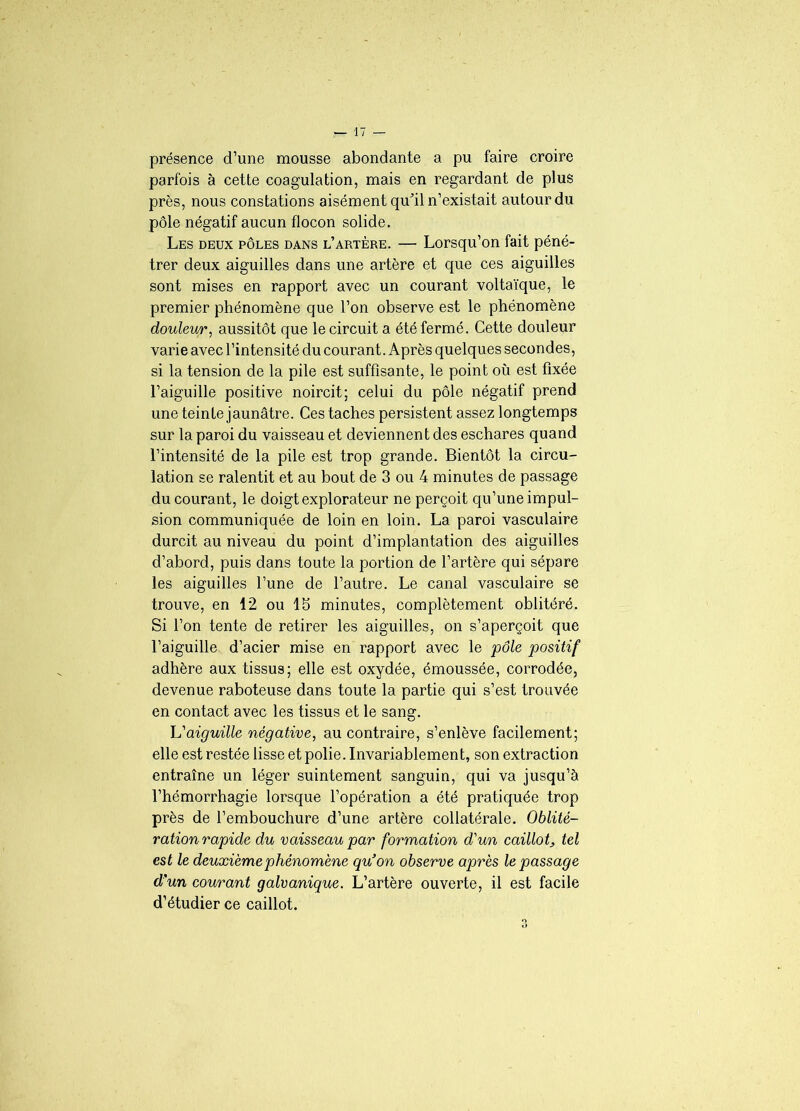 présence d’une mousse abondante a pu faire croire parfois à cette coagulation, mais en regardant de plus près, nous constations aisément qu’il n’existait autour du pôle négatif aucun flocon solide. Les deux pôles dans l’artère. — Lorsqu’on fait péné- trer deux aiguilles dans une artère et que ces aiguilles sont mises en rapport avec un courant voltaïque, le premier phénomène que l’on observe est le phénomène douleur, aussitôt que le circuit a été fermé. Cette douleur varie avec l’intensité du courant. Après quelques secondes, si la tension de la pile est suffisante, le point où est fixée l’aiguille positive noircit; celui du pôle négatif prend une teinte jaunâtre. Ces taches persistent assez longtemps sur la paroi du vaisseau et deviennent des eschares quand l’intensité de la pile est trop grande. Bientôt la circu- lation se ralentit et au bout de 3 ou 4 minutes de passage du courant, le doigt explorateur ne perçoit qu’une impul- sion communiquée de loin en loin. La paroi vasculaire durcit au niveau du point d’implantation des aiguilles d’abord, puis dans toute la portion de l’artère qui sépare les aiguilles l’une de l’autre. Le canal vasculaire se trouve, en 12 ou 15 minutes, complètement oblitéré. Si l’on tente de retirer les aiguilles, on s’aperçoit que l’aiguille d’acier mise en rapport avec le pôle positif adhère aux tissus; elle est oxydée, émoussée, corrodée, devenue raboteuse dans toute la partie qui s’est trouvée en contact avec les tissus et le sang. h'aiguille négative, au contraire, s’enlève facilement; elle est restée lisse et polie. Invariablement, son extraction entraîne un léger suintement sanguin, qui va jusqu’à l’hémorrhagie lorsque l’opération a été pratiquée trop près de l’embouchure d’une artère collatérale. Oblité- ration rapide du vaisseau par formation d'un caillot, tel est le deuxième phénomène qu’on observe après le passage d’un courant galvanique. L’artère ouverte, il est facile d’étudier ce caillot. Q O