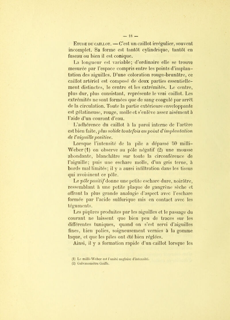 Etude du caillot. — C’est un caillot irrégulier, souvent incomplet. Sa forme est tantôt cylindrique, tantôt en fuseau ou bien il est conique. La longueur est variable; d’ordinaire elle se trouve mesurée par l’espace compris entre les points d’implan- tation des aiguilles. D’une coloration rouge-brunâtre, ce caillot artériel est composé de deux parties essentielle- ment distinctes, le centre et les extrémités. Le centre, plus dur, plus consistant, représente le vrai caillot. Les extrémités ne sont formées que de sang coagulé par arrêt de la circulation. Toute la partie extérieure enveloppante est gélatineuse, rouge, molle et s’enlève assez aisément à l’aide d’un courant d’eau. L’adhérence du caillot à la paroi interne de l’artère est bien faite, plus solide toutefois au point d'implantation de l’aiguille positive. Lorsque l’intensité de la pile a dépassé SO milli— Weber (1) on observe au pôle négatif (2) une mousse abondante, blanchâtre sur toute la circonférence de l’aiguille; puis une eschare molle, d’un gris terne, à bords mal limités; il y a aussi infiltration dans les tissus qui avoisinent ce pôle. Le pôle positif donne une petite eschare dure, noirâtre, ressemblant à une petite plaque de gangrène sèche et offrant la plus grande analogie d’aspect avec l’eschare formée par l’acide sulfurique mis en contact avec les téguments. Les piqûres produites par les aiguilles et le passage du courant ne laissent que bien peu de traces sur les différentes tuniques, quand on s’est servi d’aiguilles fines, bien polies, soigneusement vernies à la gomme laque, et que les piles ont été bien réglées. Ainsi, il y a formation rapide d’un caillot lorsque les (1) Le milli-Weber est l’unité anglaise d’intensité. (2) Galvanomètre Gaiffe.