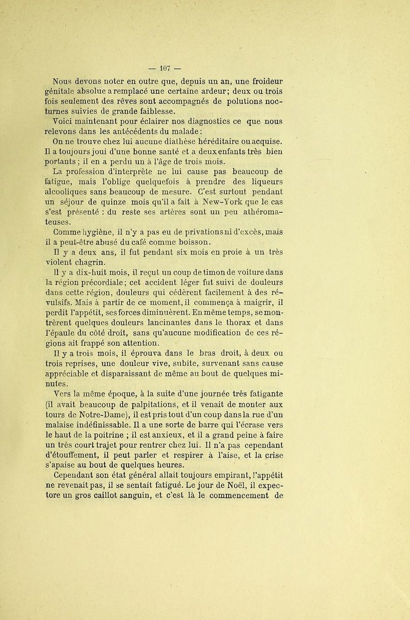 Nous devons noter en outre que, depuis un an, une froideur génitale absolue a remplacé une certaine ardeur; deux ou trois fois seulement des rêves sont accompagnés de polutions noc- turnes suivies de grande faiblesse. Voici maintenant pour éclairer nos diagnostics ce que nous relevons dans les antécédents du malade : On ne trouve chez lui aucune diatbèse héréditaire ou acquise. Il a toujours joui d’une bonne santé et a deux enfants très bien portants ; il en a perdu un à l’âge de trois mois. La profession d’interprète ne lui cause pas beaucoup de fatigue, mais l’oblige quelquefois à prendre des liqueurs alcooliques sans beaucoup de mesure. C’est surtout pendant un séjour de quinze mois qu’il a fait à New-York que le cas s’est présenté : du reste ses artères sont un peu athéroma- teuses. Comme hygiène, il n’y a pas eu de privations ni d’excès, mais il a peut-être abusé du café comme boisson. Il y a deux ans, il fut pendant six mois en proie à un très violent chagrin. 11 y a dix-buit mois, il reçut, un coup de timon de voiture dans la région précordiale; cet accident léger fut suivi de douleurs dans cette région, douleurs qui cédèrent facilement à des ré- vulsifs. Mais à partir de ce moment, il commença à maigrir, il perdit l’appétit, ses forces diminuèrent. En même temps, se mon- trèrent quelques douleurs lancinantes dans le thorax et dans l’épaule du côté droit, sans qu’aucune modification de ces ré- gions ait frappé son attention. Il y a trois mois, il éprouva dans le bras droit, à deux ou trois reprises, une douleur vive, subite, survenant sans cause appréciable et disparaissant de même au bout de quelques mi- nutes. Vers la même époque, à la suite d’une journée très fatigante (il avait beaucoup de palpitations, et il venait de monter aux tours de Notre-Dame), il est pris tout d’un coup dans la rue d’un malaise indéfinissable. Il a une sorte de barre qui l’écrase vers le haut de la poitrine ; il est anxieux, et il a grand peine à faire un très court trajet pour rentrer chez lui. Il n’a pas cependant d’étouffement, il peut parler et respirer à l’aise, et la crise s’apaise au bout de quelques heures. Cependant son état général allait toujours empirant, l’appétit ne revenait pas, il se sentait fatigué. Le jour de Noël, il expec- tore un gros caillot sanguin, et c’est là le commencement de