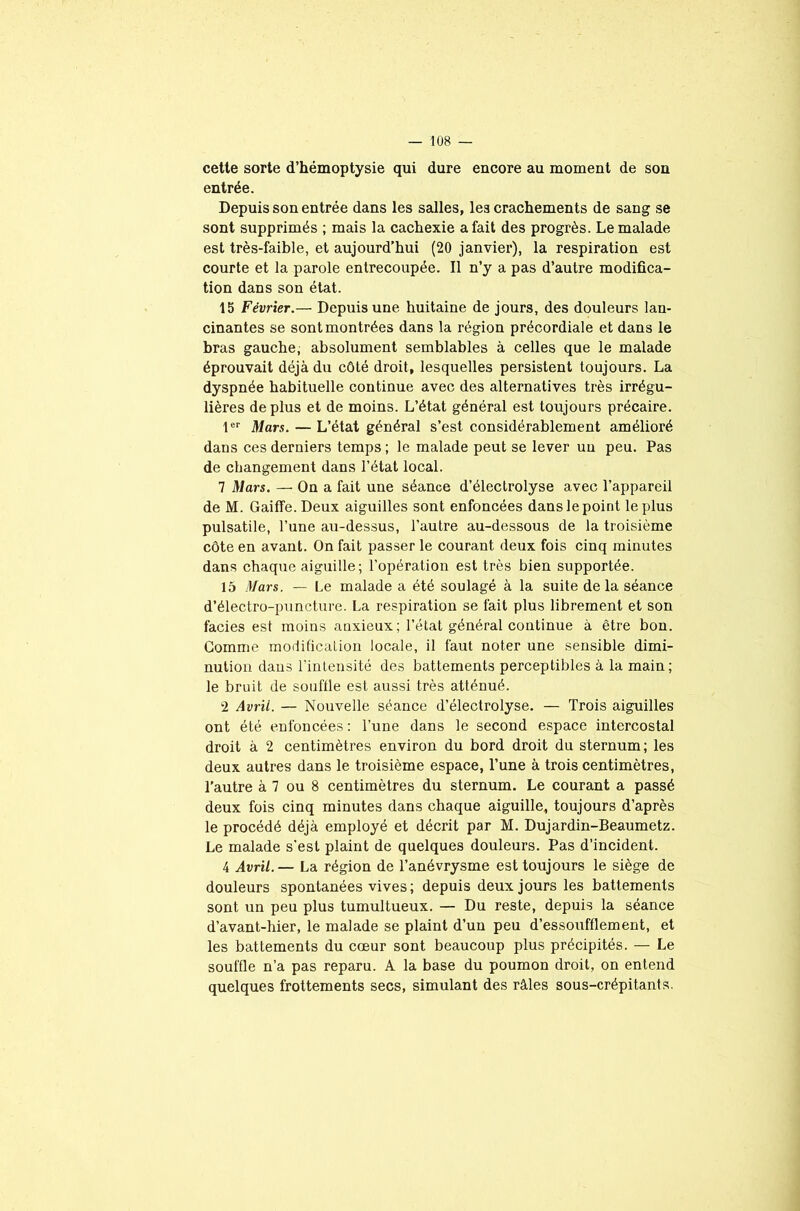 cette sorte d’hémoptysie qui dure encore au moment de son entrée. Depuis son entrée dans les salles, les crachements de sang se sont supprimés ; mais la cachexie a fait des progrès. Le malade est très-faible, et aujourd’hui (20 janvier), la respiration est courte et la parole entrecoupée. Il n’y a pas d’autre modifica- tion dans son état. 15 Février.— Depuis une huitaine de jours, des douleurs lan- cinantes se sont montrées dans la région précordiale et dans le bras gauche, absolument semblables à celles que le malade éprouvait déjà du côté droit, lesquelles persistent toujours. La dyspnée habituelle continue avec des alternatives très irrégu- lières déplus et de moins. L’état général est toujours précaire. 1er Mars. — L’état général s’est considérablement amélioré dans ces derniers temps; le malade peut se lever un peu. Pas de changement dans l’état local. 7 Mars. — On a fait une séance d’électrolyse avec l’appareil de M. Gaiffe.Deux aiguilles sont enfoncées dans le point le plus pulsatile, l’une au-dessus, l’autre au-dessous de la troisième côte en avant. On fait passer le courant deux fois cinq minutes dans chaque aiguille; l’opération est très bien supportée. 15 Mars. — Le malade a été soulagé à la suite delà séance d’électro-puncture. La respiration se fait plus librement et son faciès est moins anxieux; l’état général continue à être bon. Gomme modification locale, il faut noter une sensible dimi- nution dans l’intensité des battements perceptibles à la main; le bruit de souffle est aussi très atténué. 2 Avril. — Nouvelle séance d’électrolyse. — Trois aiguilles ont été enfoncées : l’une dans le second espace intercostal droit à 2 centimètres environ du bord droit du sternum; les deux autres dans le troisième espace, l’une à trois centimètres, l’autre à 7 ou 8 centimètres du sternum. Le courant a passé deux fois cinq minutes dans chaque aiguille, toujours d’après le procédé déjà employé et décrit par M. Dujardin-Beaumetz. Le malade s'est plaint de quelques douleurs. Pas d’incident. 4 Avril.— La région de l’anévrysme est toujours le siège de douleurs spontanées vives; depuis deux jours les battements sont un peu plus tumultueux. — Du reste, depuis la séance d’avant-hier, le malade se plaint d’un peu d’essoufflement, et les battements du cœur sont beaucoup plus précipités. — Le souffle n’a pas reparu. A la base du poumon droit, on entend quelques frottements secs, simulant des râles sous-crépitants.