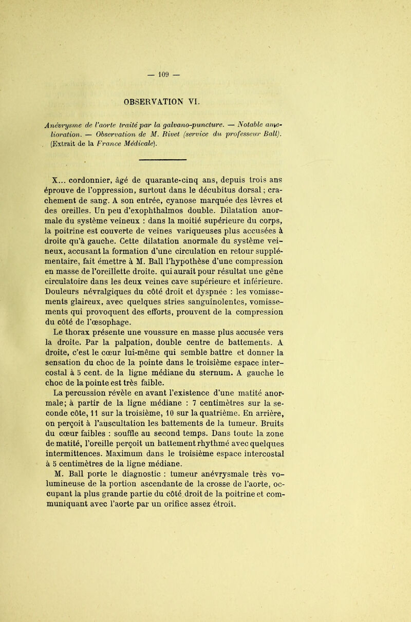 OBSERVATION VI. Anévrysme de l’aorte traité par la galvano-puncture. — Notable ame- lioration. — Observation de M. Rivet (service du professeur Bail). (Extrait de la France Médicale). X... cordonnier, âgé de quarante-cinq ans, depuis trois ans éprouve de l’oppression, surtout dans le décubitus dorsal ; cra- chement de sang. A son entrée, cyanose marquée des lèvres et des oreilles. Un peu d’exophthalmos double. Dilatation anor- male du système veineux : dans la moitié supérieure du corps, la poitrine est couverte de veines variqueuses plus accusées à droite qu’à gauche. Cette dilatation anormale du système vei- neux, accusant la formation d’une circulation en retour supplé- mentaire, fait émettre à M. Bail l’hypothèse d’une compression en masse de l’oreillette droite, qui aurait pour résultat une gêne circulatoire dans les deux veines cave supérieure et inférieure. Douleurs névralgiques du côté droit et dyspnée : les vomisse- ments glaireux, avec quelques stries sanguinolentes, vomisse- ments qui provoquent des efforts, prouvent de la compression du côté de l’œsophage. Le thorax présente une voussure en masse plus accusée vers la droite. Par la palpation, double centre de battements. A droite, c’est le cœur lui-même qui semble battre et donner la sensation du choc de la pointe dans le troisième espace inter- costal à 5 cent, de la ligne médiane du sternum. A gauche le choc de la pointe est très faible. La percussion révèle en avant l’existence d’une matité anor- male; à partir de la ligne médiane : 7 centimètres sur la se- conde côte, 11 sur la troisième, 10 sur la quatrième. En arrière, on perçoit à l’auscultation les battements de la tumeur. Bruits du cœur faibles : souffle au second temps. Dans toute la zone de matité, l’oreille perçoit un battement rhythmé avec quelques intermittences. Maximum dans le troisième espace intercostal à 5 centimètres de la ligne médiane. M. Bail porte le diagnostic : tumeur anévrysmale très vo- lumineuse de la portion ascendante de la crosse de l’aorte, oc- cupant la plus grande partie du côté droit de la poitrine et com- muniquant avec l’aorte par un orifice assez étroit.