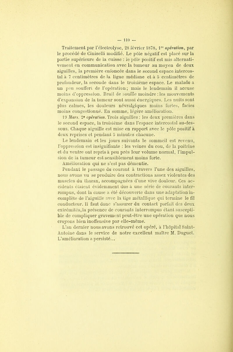 Traitement par l'électrolyse, 28 février 1878, lre opération, par le procédé de Ciniselli modifié. Le pôle négatif est placé sur la partie supérieure de la cuisse : le pôle positif est mis alternati- vement en communication avec la tumeur au moyen de deux aiguilles, la première enfoncée dans le second espace intercos- tal à 7 centimètres de la ligne médiane et à 5 centimètres de profondeur, la seconde dans le troisième espace. Le malade a un peu souffert de l’opération; mais le lendemain il accuse moins d’oppression. Bruit de souffle moindre :les mouvements d’expansion de la tumeur sont aussi énergiques. Les nuits sont plus calmes, les douleurs névralgiques moins fortes, faciès moins congestionné. En somme, légère amélioration. 19 Mars. 2e opération. Trois aiguilles: les deux premières dans le second espace, la troisième dans l’espace intercostal au-des- sous. Chaque aiguille est mise en rapport avec le pôle positif à deux reprises et pendant 5 minutes chacune. Le lendemain et les jours suivants le sommeil est revenu, l’oppression est insignifiante : les veines du cou, de la poitrine et du ventre ont repris à peu près leur volume normal, l’impul- sion de la tumeur est sensiblement moins forte. Amélioration qui ne s’est pas démentie. Pendant le passage du courant à travers l’une des aiguilles, nous avons vu se produire des contractions assez violentes des muscles du thorax, accompagnées d’une vive douleur. Ces ac- cidents étaient évidemment dus à une série de courants inter- rompus, dont la cause a été découverte dans une adaptation in- complète de l’aiguille avec la tige métallique qui termine le fil conducteur. Il faut donc s’assurer du contact parfait des deux extrémités,la présence de courants interrompus étant suscepti- ble de compliquer gravement peut-être une opération que nous croyons bien inoffensive par elle-même. L’an dernier nous avons retrouvé cet opéré, à l’hôpital Saint- Antoine dans le service de notre excellent maître M. Duguet. L’amélioration a persisté...