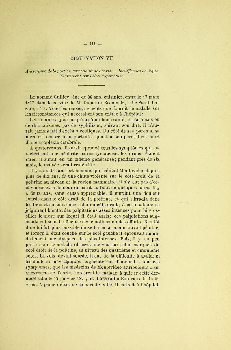 OBSERVATION VII Anévrysme de la portion ascendante de l’aorte. — Insuffisance aortique. Traitement par l’électro-puncture. Le nommé Guilley, âgé de 36 ans, cuisinier, entre le 17 mars 1877 dans le service de M. Dujardin-Beaumetz, salle Saint-La- zare, n° 9. Voici les renseignements que fournit le malade sur les circonstances qui nécessitent son entrée à l’hôpital : Cet homme a joui jusqu’ici d’une bone santé, il n’a jamais eu de rhumatismes, pas de syphilis et, suivant son dire, il n’au- rait jamais fait d’excès alcooliques. Du côté de ses parents, sa mère est encore bien portante ; quant à son père, il est mort d’une apoplexie cérébrale. A quatorze ans, il aurait éprouvé tous les symptômes qui ca- ractérisent une néphrite parenchymateuse, les urines étaient rares, il aurait eu un œdème généralisé ; pendant près de six mois, le malade serait resté alité. Il y a quatre ans, cet homme, qui habitait Montevideo depuis plus de dix ans, fit une chute violente sur le côté droit de la poitrine au niveau de la région mammaire; il n’y eut pas d’ec- chymose et la douleur disparut au bout de quelques jours. Il y a deux ans, sans cause appréciable, il survint une douleur sourde dans le côté droit de la poitrine, et qui s’irradia dans les bras et surtout dans celui du côté droit ; à ces douleurs se joignirent bientôt des palpitations assez intenses pour faire os- ciller le siège sur lequel il était assis; ces palpitations aug- mentaient sous l’influence des émotions ou des efforts. Bientôt il ne lui fut plus possible de se livrer à aucun travail pénible, et lorsqu’il était couché sur le côté gauche il éprouvait immé- diatement une dyspnée des plus intenses. Puis, il y a à peu près un an, le malade observa une voussure plus marquée du côté droit de la poitrine, au niveau des quatrième et cinquième côtes. La voix devint sourde, il eut de la difficulté à avaler et les douleurs névralgiques augmentèrent d’intensité ; tous ces symptômes, que les médecins de Montevideo attribuèrent à un anévrysme de l'aorte, forcèrent le malade à quitter cette der- nière ville le 12 janvier 1877, et il arrivait à Bordeaux le 14 fé- vrier. A peine débarqué dans cette ville, il entrait à l'hôpital,