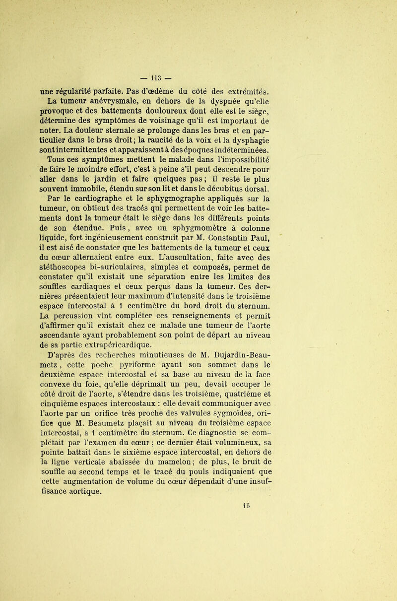 une régularité parfaite. Pas d’œdème du côté des extrémités. La tumeur anévrysmale, en dehors de la dyspnée qu’elle provoque et des battements douloureux dont elle est le siège, détermine des symptômes de voisinage qu’il est important de noter. La douleur sternale se prolonge dans les bras et en par- ticulier dans le bras droit; la raucité de la voix et la dysphagie sont intermittentes et apparaissent à des époques indéterminées. Tous ces symptômes mettent le malade dans l’impossibilité de faire le moindre effort, c’est à peine s’il peut descendre pour aller dans le jardin et faire quelques pas; il reste le plus souvent immobile, étendu sur son lit et dans le décubitus dorsal. Par le cardiographe et le sphygmographe appliqués sur la tumeur, on obtient des tracés qui permettent de voir les batte- ments dont la tumeur était le siège dans les différents points de son étendue. Puis, avec un sphygmomètre à colonne liquide, fort ingénieusement construit par M. Constantin Paul, il est aisé de constater que les battements de la tumeur et ceux du cœur alternaient entre eux. L’auscultation, faite avec des stéthoscopes bi-auriculaires, simples et composés, permet de constater qu’il existait une séparation entre les limites des souffles cardiaques et ceux perçus dans la tumeur. Ces der- nières présentaient leur maximum d’intensité dans le troisième espace intercostal à 1 centimètre du bord droit du sternum. La percussion vint compléter ces renseignements et permit d’affirmer qu’il existait chez ce malade une tumeur de l’aorte ascendante ayant probablement son point de départ au niveau de sa partie extrapéricardique. D’après des recherches minutieuses de M. Dujardin-Beau- metz, cette poche pyriforme ayant son sommet dans le deuxième espace intercostal et sa base au niveau de la face convexe du foie, qu’elle déprimait un peu, devait occuper le côté droit de l’aorte, s’étendre dans les troisième, quatrième et cinquième espaces intercostaux : elle devait communiquer avec l’aorte par un orifice très proche des valvules sygmoïdes, ori- fice que M. Beaumetz plaçait au niveau du troisième espace intercostal, à 1 centimètre du sternum. Ce diagnostic se com- plétait par l’examen du cœur ; ce dernier était volumineux, sa pointe battait dans le sixième espace intercostal, en dehors de la ligne verticale abaissée du mamelon; de plus, le bruit de souffle au second temps et le tracé du pouls indiquaient que cette augmentation de volume du cœur dépendait d’une insuf- fisance aortique. 15