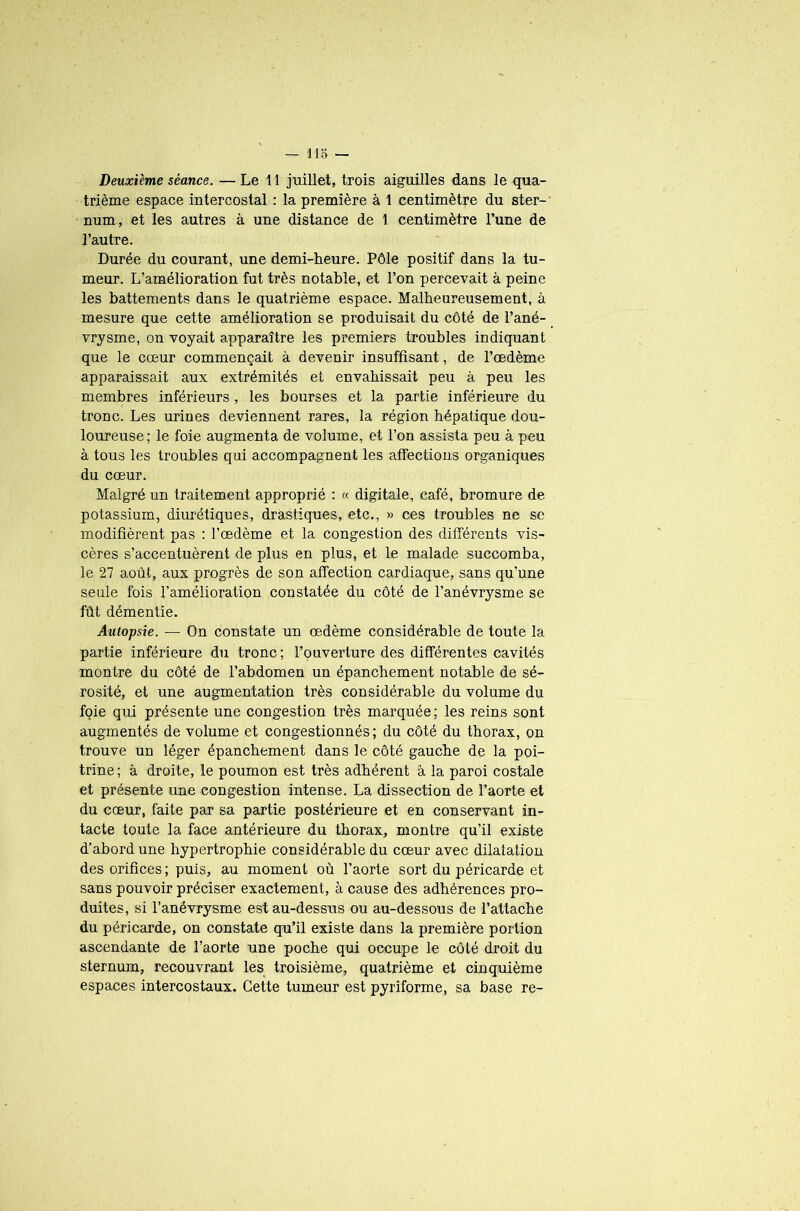 Deuxième séance. — Le 11 juillet, trois aiguilles dans le qua- trième espace intercostal : la première à 1 centimètre du ster- num, et les autres à une distance de 1 centimètre l’une de l’autre. Durée du courant, une demi-heure. Pôle positif dans la tu- meur. L’amélioration fut très notable, et l’on percevait à peine les battements dans le quatrième espace. Malheureusement, à mesure que cette amélioration se produisait du côté de l’ané- vrysme, on voyait apparaître les premiers troubles indiquant que le cœur commençait à devenir insuffisant, de l’œdème apparaissait aux extrémités et envahissait peu à peu les membres inférieurs , les bourses et la partie inférieure du tronc. Les urines deviennent rares, la région hépatique dou- loureuse; le foie augmenta de volume, et l’on assista peu à peu à tous les troubles qui accompagnent les affections organiques du cœur. Malgré un traitement approprié : « digitale, café, bromure de potassium, diurétiques, drastiques, etc., » ces troubles ne se modifièrent pas : l’œdème et la congestion des différents vis- cères s’accentuèrent de plus en plus, et le malade succomba, le 27 août, aux progrès de son affection cardiaque, sans qu'une seule fois l’amélioration constatée du côté de l’anévrysme se fût démentie. Autopsie. — On constate un œdème considérable de toute la partie inférieure du tronc; l’ouverture des différentes cavités montre du côté de l’abdomen un épanchement notable de sé- rosité, et une augmentation très considérable du volume du foie qui présente une congestion très marquée; les reins sont augmentés de volume et congestionnés; du côté du thorax, on trouve un léger épanchement dans le côté gauche de la poi- trine; à droite, le poumon est très adhérent à la paroi costale et présente une congestion intense. La dissection de l’aorte et du cœur, faite par sa partie postérieure et en conservant in- tacte toute la face antérieure du thorax, montre qu’il existe d’abord une hypertrophie considérable du cœur avec dilatation des orifices ; puis, au moment où l’aorte sort du péricarde et sans pouvoir préciser exactement, à cause des adhérences pro- duites, si l’anévrysme est au-dessus ou au-dessous de l’attache du péricarde, on constate qu’il existe dans la première portion ascendante de l’aorte une poche qui occupe le côté droit du sternum, recouvrant les troisième, quatrième et cinquième espaces intercostaux. Cette tumeur est pyriforme, sa base re-