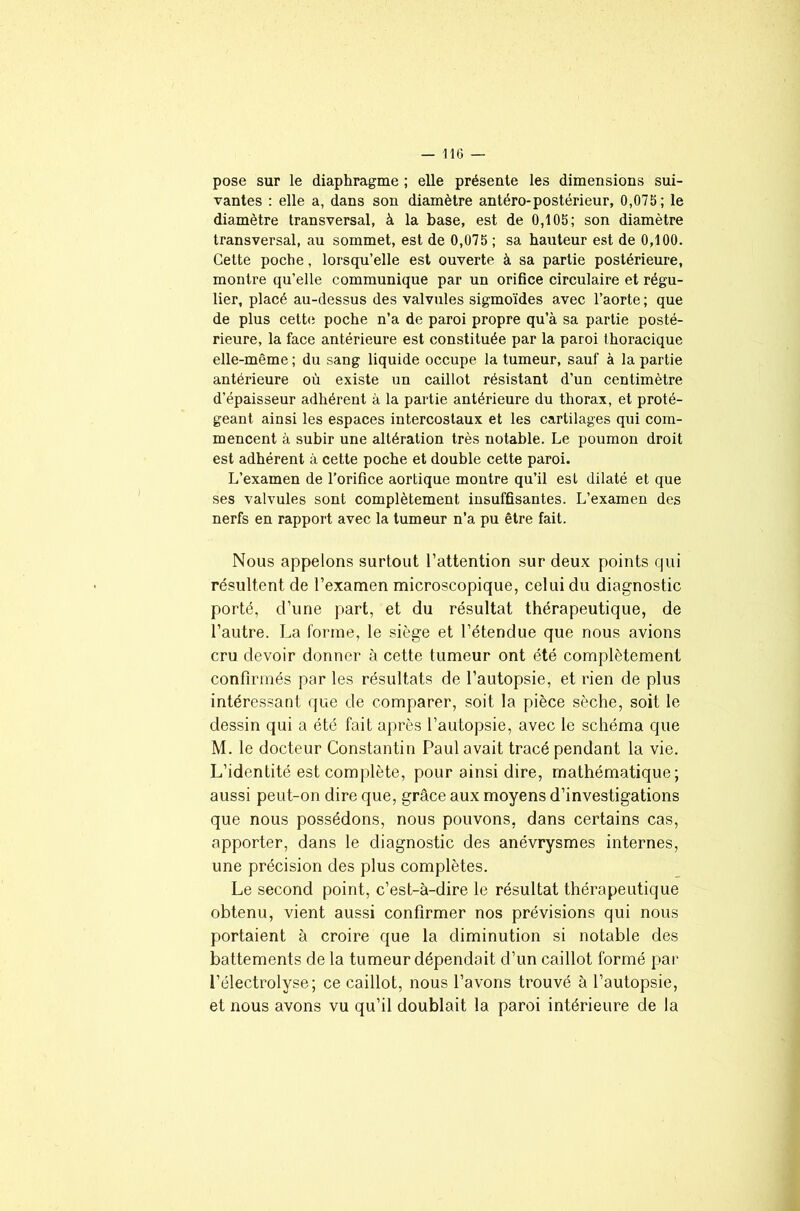 pose sur le diaphragme ; elle présente les dimensions sui- vantes : elle a, dans son diamètre antéro-postérieur, 0,075; le diamètre transversal, à la base, est de 0,105; son diamètre transversal, au sommet, est de 0,075 ; sa hauteur est de 0,100. Cette poche, lorsqu’elle est ouverte à sa partie postérieure, montre qu’elle communique par un orifice circulaire et régu- lier, placé au-dessus des valvules sigmoïdes avec l’aorte ; que de plus cette poche n’a de paroi propre qu’à sa partie posté- rieure, la face antérieure est constituée par la paroi thoracique elle-même ; du sang liquide occupe la tumeur, sauf à la partie antérieure où existe un caillot résistant d’un centimètre d’épaisseur adhérent à la partie antérieure du thorax, et proté- geant ainsi les espaces intercostaux et les cartilages qui com- mencent à subir une altération très notable. Le poumon droit est adhérent à cette poche et double cette paroi. L’examen de l’orifice aortique montre qu’il est dilaté et que ses valvules sont complètement insuffisantes. L’examen des nerfs en rapport avec la tumeur n’a pu être fait. Nous appelons surtout l’attention sur deux points qui résultent de l’examen microscopique, celui du diagnostic porté, d’une part, et du résultat thérapeutique, de l’autre. La forme, le siège et l’étendue que nous avions cru devoir donner à cette tumeur ont été complètement confirmés par les résultats de l’autopsie, et rien de plus intéressant que de comparer, soit la pièce sèche, soit le dessin qui a été fait après l’autopsie, avec le schéma que M. le docteur Constantin Paul avait tracé pendant la vie. L’identité est complète, pour ainsi dire, mathématique; aussi peut-on dire que, grâce aux moyens d’investigations que nous possédons, nous pouvons, dans certains cas, apporter, dans le diagnostic des anévrysmes internes, une précision des plus complètes. Le second point, c’est-à-dire le résultat thérapeutique obtenu, vient aussi confirmer nos prévisions qui nous portaient à croire que la diminution si notable des battements de la tumeur dépendait d’un caillot formé par l’électrolyse; ce caillot, nous l’avons trouvé à l’autopsie, et nous avons vu qu’il doublait la paroi intérieure de la