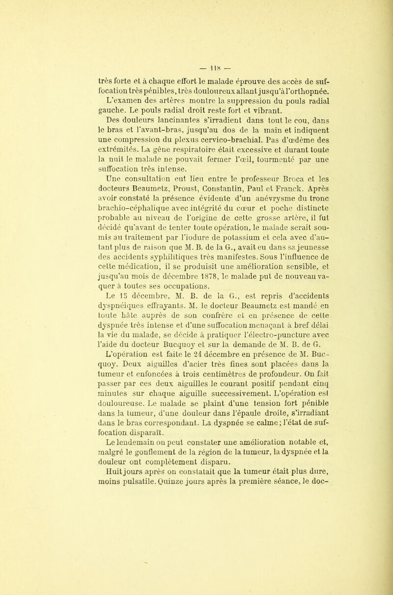 très forte et à chaque effort le malade éprouve des accès de suf- focation très pénibles, très douloureux allant jusqu’à l'orthopnée. L’examen des artères montre la suppression du pouls radial gauche. Le pouls radial droit reste fort et vibrant. Des douleurs lancinantes s’irradient dans tout le cou, dans le bras et l’avant-bras, jusqu’au dos de la main et indiquent une compression du plexus cervico-brachial. Pas d’œdème des extrémités. La gène respiratoire était excessive et durant toute la nuit le malade ne pouvait fermer l’œil, tourmenté par une suffocation très intense. Une consultation eut lieu entre le professeur Broca et les docteurs Beaumetz, Proust, Constantin, Paul et Franck. Après avoir constaté la présence évidente d’un anévrysme du tronc brachio-céphalique avec intégrité du cœur et poche distincte probable au niveau de l’origine de cette grosse artère, il fut décidé qu’avant de tenter toute opération, le malade serait sou- mis au traitement par l’iodure de potassium et cela avec d’au- tant plus de raison que M. B. de la G., avait eu dans sa jeunesse des accidents syphilitiques très manifestes. Sous l’influence de cette médication, il se produisit une amélioration sensible, et jusqu’au mois de décembre 1878, le malade put de nouveau va- quer à toutes ses occupations. Le 15 décembre, M. B. de la G., est repris d’accidents dyspnéiques effrayants. M. le docteur Beaumetz est mandé en toute hâte auprès de son confrère et en présence de cette dyspnée très intense et d’une suffocation menaçant à bref délai la vie du malade, se décide à pratiquer l’électro-puncture avec l’aide du docteur Bucquoy et sur la demande de M. B. de G. L’opération est faite le 24 décembre en présence de M. Buc- quoy. Deux aiguilles d’acier très fines sont placées dans la tumeur et enfoncées à trois centimètres de profondeur. On fait passer par ces deux aiguilles le courant positif pendant cinq minutes sur chaque aiguille successivement. L’opération est douloureuse. Le malade se plaint d’une tension fort pénible dans la tumeur, d’une douleur dans l’épaule droite, s’irradiant dans le bras correspondant. La dyspnée se calme; l’état de suf- focation disparaît. Le lendemain on peut constater une amélioration notable et, malgré le gonflement de la région de la tumeur, la dyspnée et la douleur ont complètement disparu. Huit jours après on constatait que la tumeur était plus dure, moins pulsatile. Quinze jours après la première séance, le doc-