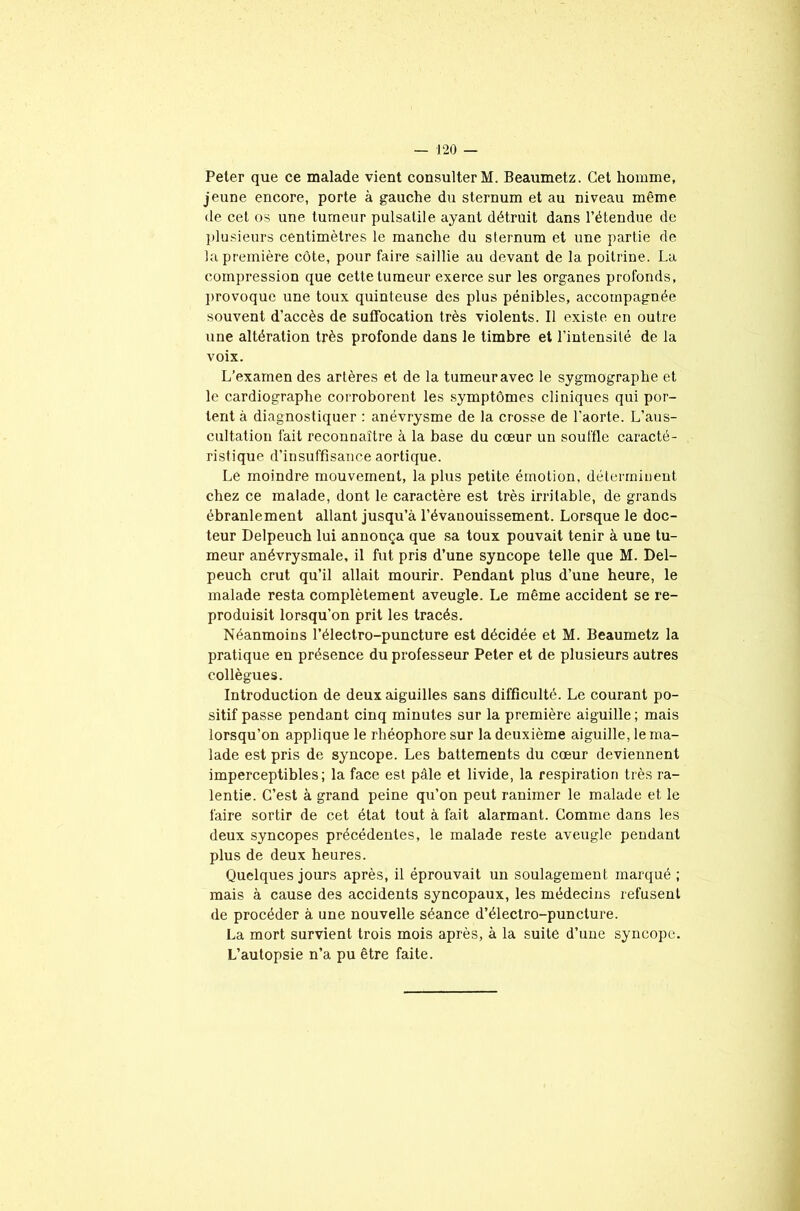 Peter que ce malade vient consulter M. Beaumetz. Cet homme, jeune encore, porte à gauche du sternum et au niveau même de cet os une tumeur pulsatile ayant détruit dans l’étendue de plusieurs centimètres le manche du sternum et une partie de la première côte, pour faire saillie au devant de la poitrine. La compression que cette tumeur exerce sur les organes profonds, provoque une toux quinteuse des plus pénibles, accompagnée souvent d’accès de suffocation très violents. Il existe en outre une altération très profonde dans le timbre et l’intensité de la voix. L’examen des artères et de la tumeur avec le sygmographe et le cardiographe corroborent les symptômes cliniques qui por- tent à diagnostiquer : anévrysme de la crosse de l’aorte. L'aus- cultation fait reconnaître à la base du cœur un souffle caracté- ristique d’insuffisance aortique. Le moindre mouvement, la plus petite émotion, déterminent chez ce malade, dont le caractère est très irritable, de grands ébranlement allant jusqu’à l’évanouissement. Lorsque le doc- teur Delpeuch lui annonça que sa toux pouvait tenir à une tu- meur anévrysmale, il fut pris d’une syncope telle que M. Del- peuch crut qu’il allait mourir. Pendant plus d’une heure, le malade resta complètement aveugle. Le même accident se re- produisit lorsqu'on prit les tracés. Néanmoins l’électro-puncture est décidée et M. Beaumetz la pratique en présence du professeur Peter et de plusieurs autres collègues. Introduction de deux aiguilles sans difficulté. Le courant po- sitif passe pendant cinq minutes sur la première aiguille; mais lorsqu’on applique le rhéophore sur la deuxième aiguille, le ma- lade est pris de syncope. Les battements du cœur deviennent imperceptibles; la face est pâle et livide, la respiration très ra- lentie. C’est à grand peine qu’on peut ranimer le malade et le faire sortir de cet état tout à fait alarmant. Comme dans les deux syncopes précédentes, le malade reste aveugle pendant plus de deux heures. Quelques jours après, il éprouvait un soulagement marqué ; mais à cause des accidents syncopaux, les médecins refusent de procéder à une nouvelle séance d’éleclro-puncture. La mort survient trois mois après, à la suite d’une syncope. L’autopsie n’a pu être faite.