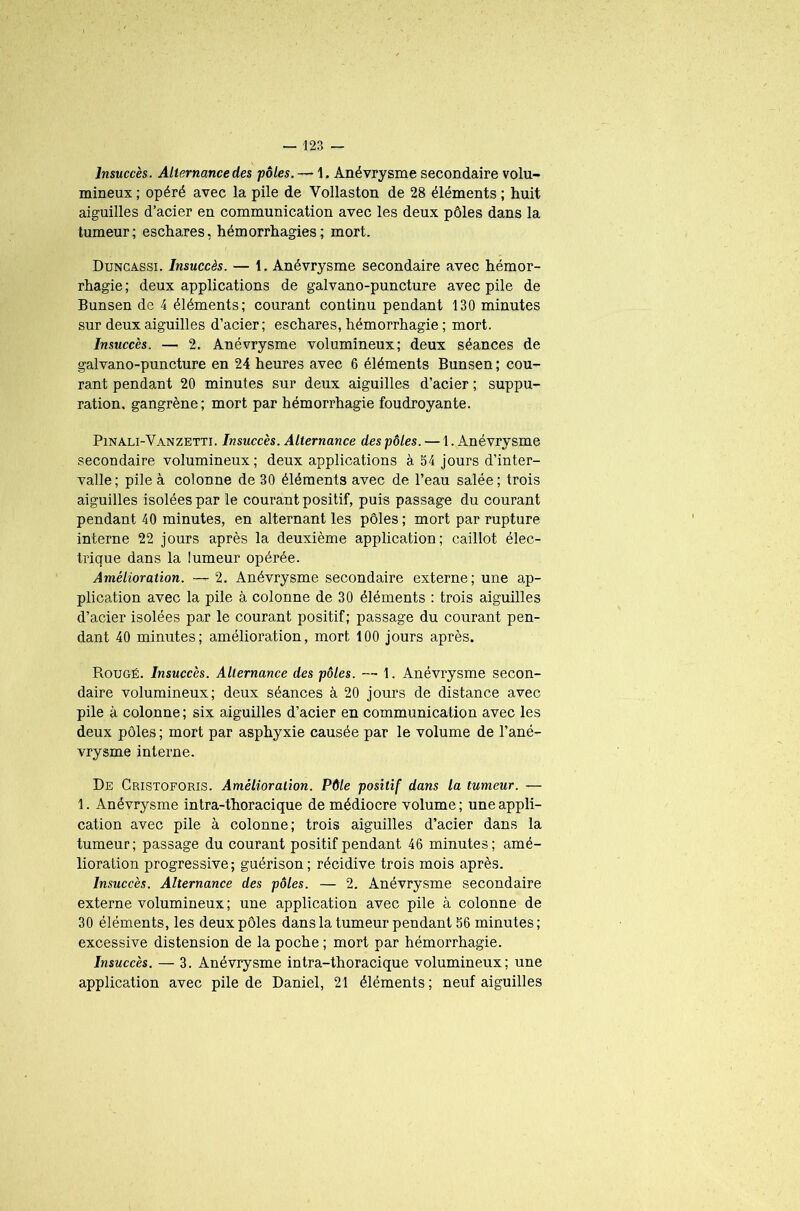 Insuccès. Alternance des pôles. — 1. Anévrysme secondaire volu- mineux ; opéré avec la pile de Vollaston de 28 éléments ; huit aiguilles d’acier en communication avec les deux pôles dans la tumeur; eschares, hémorrhagies; mort. Duncassi. Insuccès. — t. Anévrysme secondaire avec hémor- rhagie ; deux applications de galvano-puncture avec pile de Bunsen de 4 éléments; courant continu pendant 130 minutes sur deux aiguilles d’acier; eschares, hémorrhagie ; mort. Insuccès. — 2. Anévrysme volumineux; deux séances de galvano-puncture en 24 heures avec 6 éléments Bunsen ; cou- rant pendant 20 minutes sur deux aiguilles d’acier ; suppu- ration. gangrène; mort par hémorrhagie foudroyante. Pinali-Vanzetti. Insuccès. Alternance des pôles. — 1. Anévrysme secondaire volumineux; deux applications à 54 jours d’inter- valle; pile à colonne de 30 éléments avec de l’eau salée; trois aiguilles isolées par le courant positif, puis passage du courant pendant 40 minutes, en alternant les pôles ; mort par rupture interne 22 jours après la deuxième application; caillot élec- trique dans la lumeur opérée. Amélioration. — 2. Anévrysme secondaire externe; une ap- plication avec la pile à colonne de 30 éléments : trois aiguilles d’acier isolées par le courant positif; passage du courant pen- dant 40 minutes; amélioration, mort 100 jours après. Rougé. Insuccès. Alternance des pôles. — 1. Anévrysme secon- daire volumineux; deux séances à 20 jours de distance avec pile à colonne; six aiguilles d’acier en communication avec les deux pôles ; mort par asphyxie causée par le volume de l’ané- vrysme interne. De Cristoforis. Amélioration. Pôle positif dans la tumeur. — 1. Anévrysme intra-thoracique de médiocre volume ; une appli- cation avec pile à colonne; trois aiguilles d’acier dans la tumeur; passage du courant positif pendant 46 minutes; amé- lioration progressive; guérison; récidive trois mois après. Insuccès. Alternance des pôles. — 2. Anévrysme secondaire externe volumineux ; une application avec pile à colonne de 30 éléments, les deux pôles dans la tumeur pendant 56 minutes; excessive distension de la poche ; mort par hémorrhagie. Insuccès. — 3. Anévrysme intra-thoracique volumineux; une application avec pile de Daniel, 21 éléments; neuf aiguilles