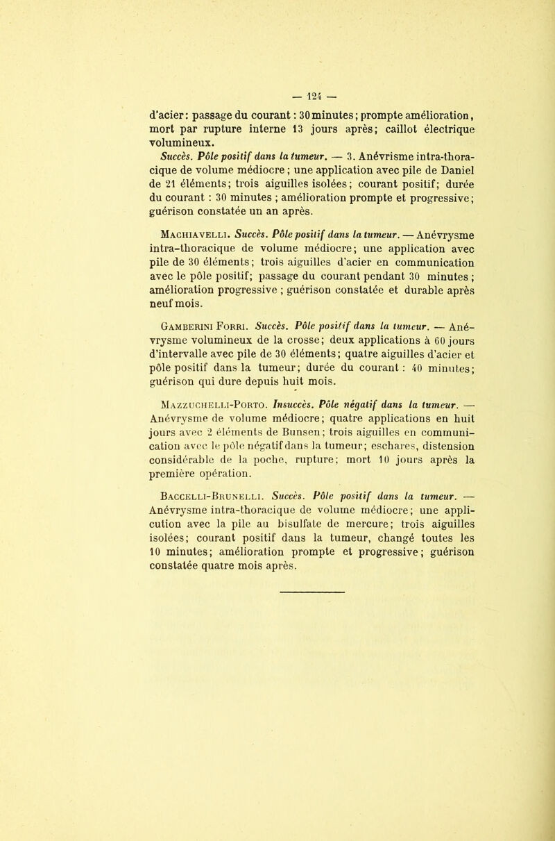 d’acier : passage du courant : 30 minutes ; prompte amélioration, mort par rupture interne 13 jours après; caillot électrique volumineux. Succès. Pôle positif dans la tumeur. — 3. Anévrisme intra-thora- cique de volume médiocre ; une application avec pile de Daniel de 21 éléments; trois aiguilles isolées; courant positif; durée du courant : 30 minutes ; amélioration prompte et progressive; guérison constatée un an après. Machiavelli. Succès. Pôle positif dans la tumeur. — Anévrysme intra-thoracique de volume médiocre; une application avec pile de 30 éléments ; trois aiguilles d’acier en communication avec le pôle positif; passage du courant pendant 30 minutes ; amélioration progressive ; guérison constatée et durable après neuf mois. Gamberini Forri. Succès. Pôle positif dans la tumeur. — Ané- vrysme volumineux de la crosse; deux applications à 60 jours d’intervalle avec pile de 30 éléments; quatre aiguilles d’acier et pôle positif dans la tumeur; durée du courant: 40 minutes; guérison qui dure depuis huit mois. Mazzuchelli-Porto. Insuccès. Pôle négatif dans la tumeur. — Anévrysme de volume médiocre; quatre applications en huit jours avec 2 éléments de Bunsen; trois aiguilles en communi- cation avec le pôle négatif dans la tumeur; eschares, distension considérable de la poche, rupture; mort 10 jours après la première opération. Baccelli-Brunelli. Succès. Pôle positif dans la tumeur. — Anévrysme intra-thoracique de volume médiocre; une appli- cution avec la pile au bisulfate de mercure; trois aiguilles isolées; courant positif dans la tumeur, changé toutes les 10 minutes; amélioration prompte et progressive; guérison constatée quatre mois après.