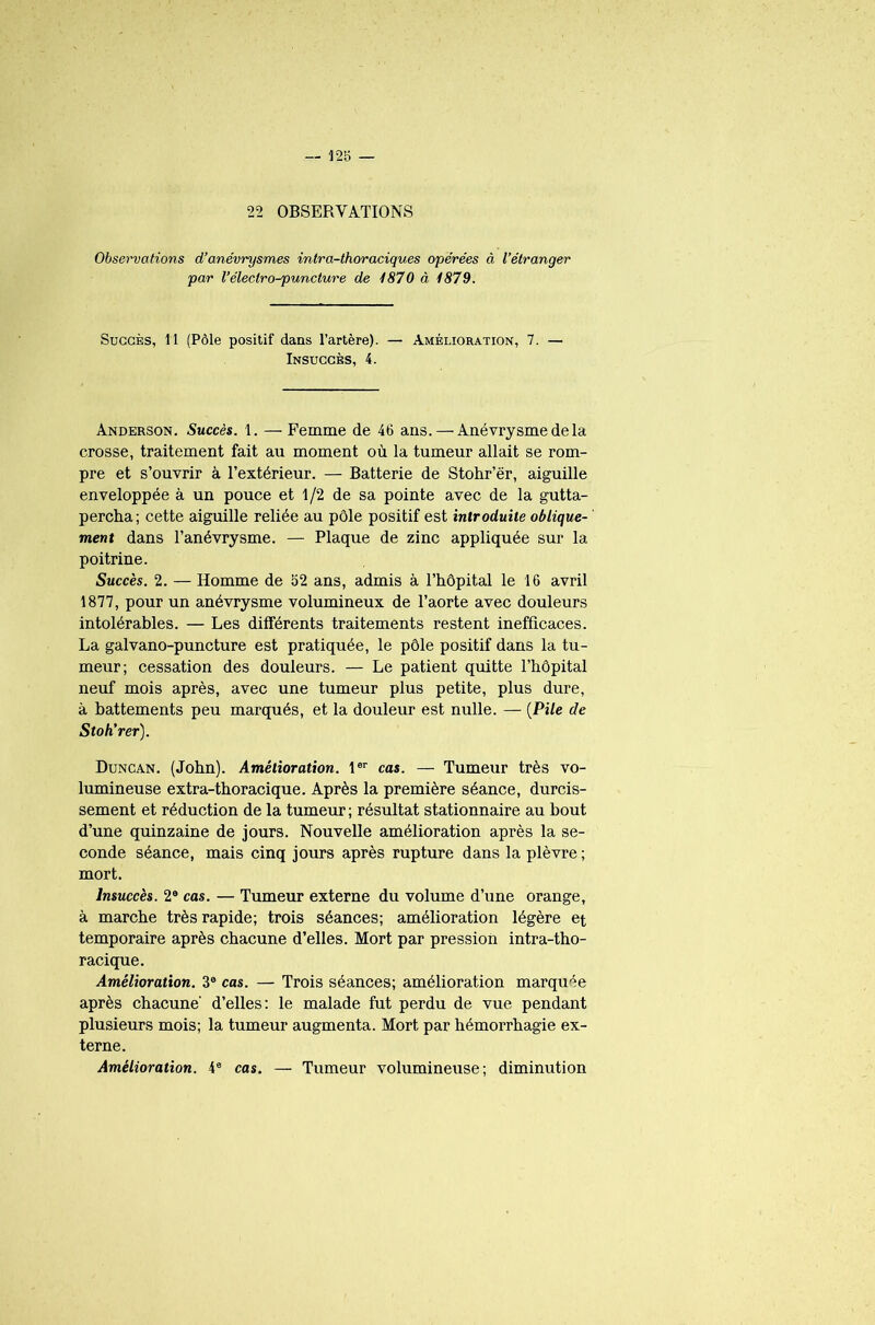 22 OBSERVATIONS Observations d’anévrysmes intra-thoraciques opérées à l’étranger par l’éleclro-puncture de 1870 à 1879. Succès, 11 (Pôle positif dans l’artère). — Amélioration, 7. — Insuccès, 4. Anderson. Succès. 1. — Femme de 46 ans. — Anévrysme de la crosse, traitement fait au moment où la tumeur allait se rom- pre et s’ouvrir à l’extérieur. — Batterie de Stohr’ër, aiguille enveloppée à un pouce et 1/2 de sa pointe avec de la gutta- percha; cette aiguille reliée au pôle positif est introduite oblique- ment dans l’anévrysme. — Plaque de zinc appliquée sur la poitrine. Succès. 2. — Homme de 52 ans, admis à l’hôpital le 16 avril 1877, pour un anévrysme volumineux de l’aorte avec douleurs intolérables. — Les différents traitements restent inefficaces. La galvano-puncture est pratiquée, le pôle positif dans la tu- meur; cessation des douleurs. — Le patient quitte l’hôpital neuf mois après, avec une tumeur plus petite, plus dure, à battements peu marqués, et la douleur est nulle. — (Pi/e de Stoh’rer). Duncan. (John). Amélioration. 1er cas. — Tumeur très vo- lumineuse extra-thoracique. Après la première séance, durcis- sement et réduction de la tumeur ; résultat stationnaire au bout d’une quinzaine de jours. Nouvelle amélioration après la se- conde séance, mais cinq jours après rupture dans la plèvre ; mort. Insuccès. 2e cas. — Tumeur externe du volume d’une orange, à marche très rapide; trois séances; amélioration légère et temporaire après chacune d’elles. Mort par pression intra-tho- racique. Amélioration. 3e cas. — Trois séances; amélioration marquée après chacune' d’elles: le malade fut perdu de vue pendant plusieurs mois; la tumeur augmenta. Mort par hémorrhagie ex- terne. Amélioration. 4e cas. — Tumeur volumineuse; diminution