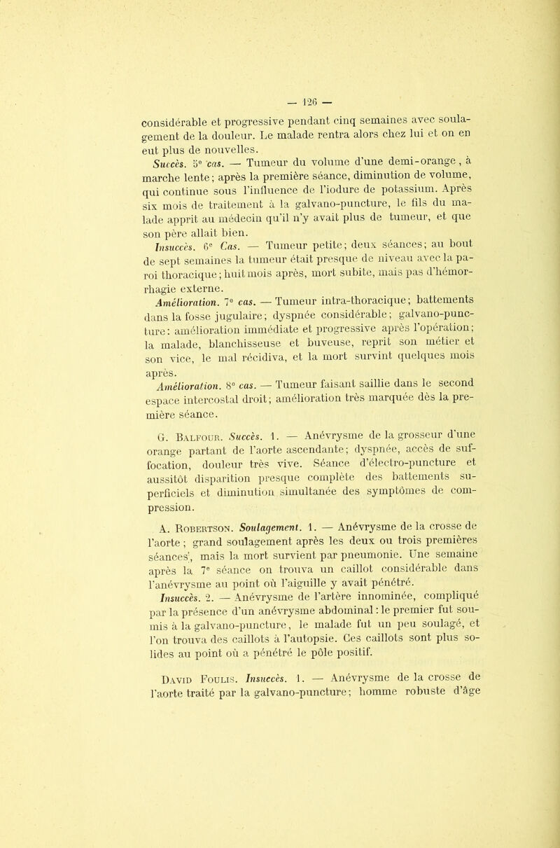 considérable et progressive pendant cinq semaines avec soula- gement de la douleur. Le malade rentra alors chez lui et on en eut plus de nouvelles. Suc cès. 5e cas. — Tumeur du volume d’une demi - orange , à marche lente; après la première séance, diminution de volume, qui continue sous l’influence de l’iodure de potassium. Après six mois de traitement à la galvano-puncture, le fils du ma- lade apprit au médecin qu’il n’y avait plus de tumeur, et que son père allait bien. Insuccès. 6e Cas. — Tumeur petite; deux séances; au bout de sept semaines la tumeur était presque de niveau avec la pa- roi thoracique ; huit mois après, mort subite, mais pas d’hémor- rhagie externe. Amélioration. 7° cas. — Tumeur intra-thoracique; battements dans la fosse jugulaire; dyspnée considérable; galvano-punc- ture: amélioration immédiate et progressive après l’opération; la malade, blanchisseuse et buveuse, reprit son métier et son vice, le mal récidiva, et la mort survint quelques mois après. Amélioration. 8° cas. — Tumeur faisant saillie dans le second espace intercostal droit; amélioration très marquée dès la pre- mière séance. G. Balfour. Succès. 1. — Anévrysme de la grosseur d'une orange partant de l’aorte ascendante ; dyspnée, accès de suf- focation, douleur très vive. Séance d’électro-puncture et aussitôt disparition presque complète des battements su- perficiels et diminution simultanée des symptômes de com- pression. A. Robertson. Soulagement. 1. — Anévrysme delà crosse de l’aorte ; grand soulagement après les deux ou trois premières séances’, mais la mort survient par pneumonie. Une semaine après la T séance on trouva un caillot considérable dans l'anévrysme au point où l'aiguille y avait pénétre. Insuccès. 2. — Anévrysme de l’artère innominée, compliqué par la présence d’un anévrysme abdominal : le premier fut sou- mis à la galvano-puncture, le malade fut un peu soulagé, et l’on trouva des caillots à l’autopsie. Ces caillots sont plus so- lides au point où a pénétré le pôle positif. David Fouus. Insuccès. 1. — Anévrysme de la crosse de l’aorte traité par la galvano-puncture ; homme robuste d’âge