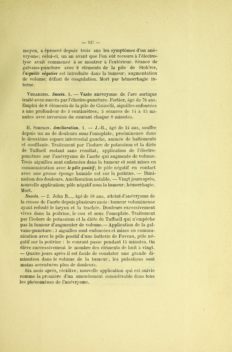 moyen, a éprouvé depuis trois ans les symptômes d’un ané- vrysme ; celui-ci, un an avant que l’on eût recours à l’électro- lyse avait commencé à se montrer à l’extérieur. Séance de galvano-puncture avec 8 éléments de la pile de Stoh’rer, /’aiguille négative est introduite dans la tumeur; augmentation de volume; défaut de coagulation. Mort par hémorrhagie in- terne. Verardini. Succès. 1. — Vaste anévrysme de l’arc aortique traité avec succès par l’électro-puncture. Fortier, âgé de 78 ans. Emploi de 8 éléments de la pile de Ciniselli, aiguilles enfoncées à une profondeur de 3 centimètres ; 5 séances de 14 à 15 mi- nutes avec inversion du courant chaque 8 minutes. H. Simpson. Amélioration. 1. — J.-R., âgé de 24 ans, souffre depuis un an de douleurs sous l’omoplate ; proéminence dans le deuxième espace intercostal gauche, animée de battements et soufflante. Traitement par l’iodure de potassium et la diète de Tuffnell restant sans résultat; application de l’électro- puncture sur l’anévrysme de l’aorte qui augmente de volume. Trois aiguilles sont enfoncées dans la tumeur et sont mises en communication avec le pôle positif ; le pôle négatif en contact avec une grosse éponge humide est sur la poitrine. — Dimi- nution des douleurs. Amélioration notable. — Vingt joursaprès, nouvelle application; pôle négatif sous la tumeur; hémorrhagie. Mort. Succès. —2. John B..., âgé de 18 ans, atteint d’anévrysme de la crosse de l’aorte depuis plusieurs mois : tumeur volumineuse ayant refoulé le larynx et la trachée. Douleurs excessivement vives dans la poitrine, le cou et sous l’omoplate. Traitement par l’iodure de potassium et la diète de Tuffnell qui n’empêche pas la tumeur d’augmenter de volume.—Application de la gal- vano-puncture : 3 aiguilles sont enfoncées et mises en commu- nication avec le pôle positif d’une batterie de Foveau, pôle né- gatif sur la poitrine : le courant passe pendant 15 minutes. On élève successivement le nombre des éléments de huit à vingt. — Quatre jours après il est facile de constater une grande di- minution dans le volume de la tumeur ; les pulsations sont moins accentuées plus de douleurs. Six mois après, récidive ; nouvelle application qui est suivie comme la première d’un amendement considérable dans tous les phénomènes de l’anévrysme.