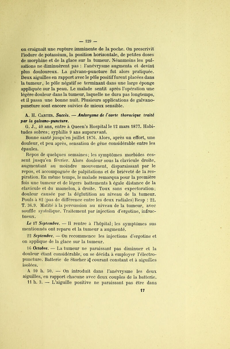 on craignait une rupture imminente de la poche. On prescrivit l’iodure de potassium, la position horizontale, de petites doses de morphine et de la glace sur la tumeur. Néanmoins les pul- sations ne diminuèrent pas : l’anévrysme augmenta et devint plus douloureux. La galvano-puncture fut alors pratiquée. Deux aiguilles en rapport avec le pôle positif furent placées dans la tumeur, le pôle négatif se terminant dans une large éponge appliquée sur la peau. Le malade sentit après l’opération une légère douleur dans la tumeur, laquelle ne dura pas longtemps, et il passa une bonne nuit. Plusieurs applications de galvano- puncture sont encore suivies de mieux sensible. A. H. Carter. Succès. — Anévrysme de l’aorte thoracique traité par la galvano-puncture. G. J., 40 ans, entre à Queen’s Hospital le 12 mars 1877. Habi- tudes sobres ; syphilis 9 ans auparavant. Bonne santé jusqu’en juillet 1876. Alors, après un effort, une douleur, et peu après, sensation de gêne considérable entre les épaules. Repos de quelques semaines; les symptômes morbides ces- sent jusqu’en février. Alors douleur sous la clavicule droite, augmentant au moindre mouvement, disparaissant par le repos, et accompagnée de palpitations et de brièveté de la res- piration. En même temps, le malade remarqua pour la première fois une tumeur et de légers battements à égale distance de la clavicule et du mamelon, à droite. Toux sans expectoration; douleur causée par la déglutition au niveau de la tumeur. Pouls à 82 (pas de différence entre les deux radiales) Resp ; 22. T. 36.9. Matité à la percussion au niveau de la tumeur, avec souffle systolique. Traitement par injection d’ergotine, infruc- tueux. Le 17 Septembre. — Il rentre à l’hôpital; les symptômes sus mentionnés ont reparu et la tumeur a augmenté. 22 Septembre. — On recommence les injections d’ergotine et on applique de la glace sur la tumeur. 16 Octobre. — La tumeur ne paraissant pas diminuer et la douleur étant considérable, on se décida à employer l’électro- puncture. Batterie de Storheràj courant constant et à aiguilles isolées. A 10 h. 60. — On introduit dans l’anévrysme les deux aiguilles, en rapport chacune avec deux couples de la batterie. 11 h. 3. — L’aiguille positive ne paraissant pas être dans 17