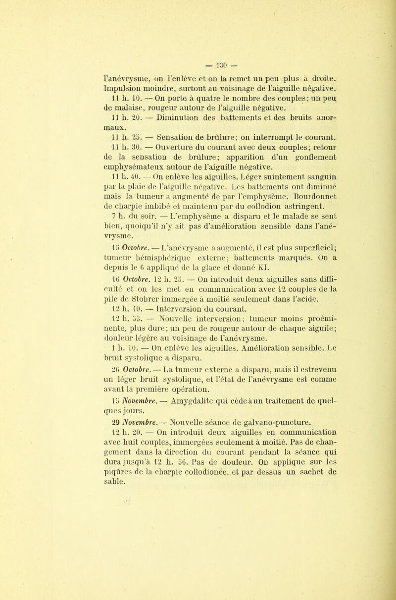l’anévrysme, on l’enlève et on la remet un peu plus à droite. Impulsion moindre, surtout au voisinage de l’aiguille négative. 11 h. 10. — On porte à quatre le nombre des couples; un peu de malaise, rougeur autour de l’aiguille négative. 11 h. 20. — Diminution des battements et des bruits anor- maux. 11 b. 25. — Sensation de brûlure; on interrompt le courant. 11 h. 30. — Ouverture du courant avec deux couples; retour de la sensation de brûlure; apparition d’un gonflement emphysémateux autour de l’aiguille négative. 11 h. 40. —On enlève les aiguilles. Léger suintement sanguin par la plaie de l’aiguille négative. Les battements ont diminué mais la tumeur a augmenté de par l’emphysème. Bourdonnet de charpie imbibé et maintenu par du collodion astringent. 7 h. du soir. — L’emphysème a disparu et le malade se sent bien, quoiqu’il n’y ait pas d’amélioration sensible dans l’ané- vrysme. 15 Octobre. — L’anévrysme aaugmenté, il est plus superficiel; tumeur hémisphérique externe; battements marqués. On a depuis le 6 appliqué de la glace et donné KI. 10 Octobre. 12 h. 25. — On introduit deux aiguilles sans diffi- culté et on les met en communication avec 12 couples de la pile de Stohrer immergée à moitié seulement dans l’acide. 12 h. 40. — Interversion du courant. 12 h. 53. — Nouvelle interversion; tumeur moins proémi- nente, plus dure; un peu de rougeur autour de chaque aiguile; douleur légère au voisinage de l’anévrysme. 1 h. 10. — On enlève les aiguilles. Amélioration sensible. Le bruit systolique a disparu. 26 Octobre. — La tumeur externe a disparu, mais il estrevenu un léger bruit systolique, et l’état de l’anévrysme est comme avant la première opération. 15 Novembre.— Amygdalite qui cède à un traitement de quel- ques jours. 29 Novembre.— Nouvelle séance de galvano-puncture. 12 h. 20. — On introduit deux aiguilles en communication avec huit couples, immergées seulement à moitié. Pas de chan- gement dans la direction du courant pendant la séance qui dura jusqu’à 12 h. 56. Pas de douleur. On applique sur les piqûres de la charpie collodionée, et par dessus un sachet de sable.