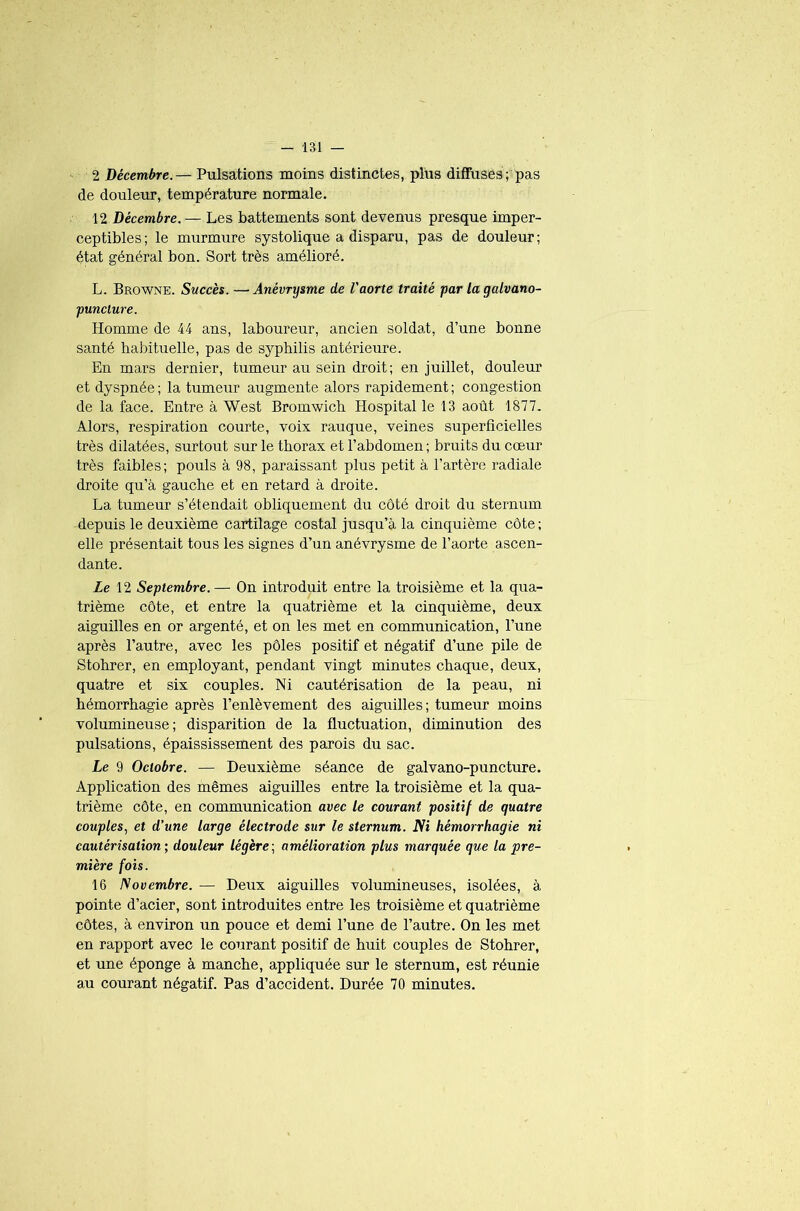 2 Décembre.— Pulsations moins distinctes, plus diffuses ; pas de douleur, température normale. 12 Décembre. — Les battements sont devenus presque imper- ceptibles; le murmure systolique a disparu, pas de douleur; état général bon. Sort très amélioré. L. Browne. Succès. —Anévrysme de l'aorte traité par la galvano- puncture. Homme de 44 ans, laboureur, ancien soldat, d’une bonne santé habituelle, pas de syphilis antérieure. En mars dernier, tumeur au sein droit; en juillet, douleur et dyspnée ; la tumeur augmente alors rapidement ; congestion de la face. Entre à West Bromwich Hospital le 13 août 1877. Alors, respiration courte, voix rauque, veines superficielles très dilatées, surtout sur le thorax et l’abdomen; bruits du cœur très faibles; pouls à 98, paraissant plus petit à l’artère radiale droite qu’à gauche et en retard à droite. La tumeur s’étendait obliquement du côté droit du sternum depuis le deuxième cartilage costal jusqu’à la cinquième côte ; elle présentait tous les signes d’un anévrysme de l’aorte ascen- dante. Le 12 Septembre. — On introduit entre la troisième et la qua- trième côte, et entre la quatrième et la cinquième, deux aiguilles en or argenté, et on les met en communication, l’une après l’autre, avec les pôles positif et négatif d’une pile de Stohrer, en employant, pendant vingt minutes chaque, deux, quatre et six couples. Ni cautérisation de la peau, ni hémorrhagie après l’enlèvement des aiguilles; tumeur moins volumineuse; disparition de la fluctuation, diminution des pulsations, épaississement des parois du sac. Le 9 Octobre. — Deuxième séance de galvano-puncture. Application des mêmes aiguilles entre la troisième et la qua- trième côte, en communication avec le courant positif de quatre couples, et d’une large électrode sur le sternum. Ni hémorrhagie ni cautérisation; douleur légère; amélioration plus marquée que la pre- mière fois. 16 ISovembre. — Deux aiguilles volumineuses, isolées, à pointe d’acier, sont introduites entre les troisième et quatrième côtes, à environ un pouce et demi l’une de l’autre. On les met en rapport avec le courant positif de huit couples de Stohrer, et une éponge à manche, appliquée sur le sternum, est réunie au courant négatif. Pas d’accident. Durée 70 minutes.