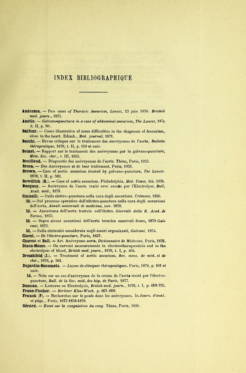 INDEX BIBLIOGRAPHIQUE Anderson. — Two cases of Thoracic Aneurism, Lancet, 13 juin 1870. Bristish med. journ., 1875. Anstie. — Galvanovpunctura in a case of abdominal aneurism, The Lancet, 187^ (t. II, p. 98). Balfour. — Cases illustrative of some difficulties in the diagnosis of Aneurism, close to the heart. Edimb., Med. journal, 1871. Bacchi. — Revue critique sur le traitement des anévrysmes de l’aorte, Bulletin thérapeutique, 1878, t. II, p. 119 et suiv. Boinet. — Rapport sur le traitement des anévrysmes par la galvano-puncture, Mèm. Soc. chir., t. III, 1853. Bouillaud. — Diagnostic des anévrysmes de l’aorte. Thèse, Paris, 1823. Broca. — Des Anévrysmes et de leur traitement, Paris, 1853. Brown. — Case of aortic aneurism treated by galvano-puncture, The Lancet. 1878, t. II, p. 582. Bowditch (H.). — Case of aortic aneurism. Philadelphia, Med. Times, feb. 1876. Bucquoy. — Anévrysme de l’aorte traité avec succès par l’Electrolyse, Bull, Acad, méd., 1879. Ciniselli. — Sulla elettro-punctura nella cura degli aneurismi. Crémone, 1856. Id. — Sul processo operativo dell’ellettro-punctura nella cura degli aneurismi dell’aorta, Annali universali di medicina, nov. 1870. Id. — Aneurisma dell’aorta trattato coll’élettro. Giornale délia R. Acad, di Torino, 1873. Id. — Sopra alcuni aneurismi dell’aorta toracica osservati dosso, 1870 Gai- vani, 1873. Id. — Sulla elettroliti considerata negli esseri organizzati, Galvani, 1874. Clavel. — De l’électro-puncture, Paris, 1837. Charcot et Bail. Art. Anévrysme aorte, Dictionnaire de Médecine, Paris, 1876. Dixon-Mame. — On curvent measurements in electro-»therapeuticis and in the electrolysis of blood, British med. journ., 1878, t. I, p. 404. Dreschfeld (J.). — Treatment of aortic aneurism. Rev. mens, de méd. et de chir., 1878, p. 561. Dujardin-Beaumetz. — Leçons de cliniques thérapeutiques. Paris, 1878, p. 181 et suiv. Id. — Note sur un cas d’anévrysme de la crosse de l’aorte traité par l’électro- puncture, Bull, de la Soc. méd. des hôp. de Paris, 1877. Duncan. — Lectures on Electrolysis, British med. journ., 1876, t. I, p. 619-715. Franz-Fischer. — Berliner Klin-Woch, p. 607-609. Franck (F). — Recherches sur le pouls dans les anévrysmes. In Journ. d’anat. etphys., Paris, 1877-1878-1879. Gérard. — Essai sur la coagulation du sang. Thèse, Paris, 1838.